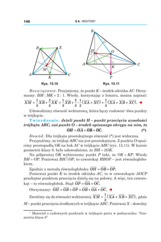 § 4.  WEKTORY140
A
B
M
C
X
K
A
B
H
C
O
P
K
Rys. 15.10 Rys. 15.11
Rozwiązanie. Przyjmiemy, że punkt K – środek odcinka AC. Otrzy-
mamy: BM : MK = 2 : 1. Wtedy, korzystając z lematu, można zapisać:
XM XB XK XB XA XC= + = + +
1
3
2
3
1
3
2
3
1
2
. ( ) = + +( )1
3
XA XB XC . ◄
Udowodnimy równość wektorową, która łączy cudowne1
dwa punkty
w trójkącie.
Twierdzenie. Jeżeli punkt H – punkt przecięcia wysokości
trójkąta ABC, zaś punkt O – środek opisanego okręgu na nim, to
	 OH OA OB OC= + + . 	 (*)
Dowód. Dla trójkąta prostokątnego równość (*) jest widoczna.
Przypuśćmy, że trójkąt ABC nie jest prostokątnym. Z punktu O opuś-
cimy prostopadłą OK na bok AC w trójkącie ABC (rys. 15.11). W kursie
geometrii klasy 8. było udowodniono, że BH = 2OK.
Na półprostej OK wybierzemy punkt P taki, że OK = KP. Wtedy
BH = OP. Ponieważ BH OP, to czworokąt HBOP – jest równoległobo-
kiem.
Zgodnie z metodą równoległoboku OH OB OP= + .
Ponieważ punkt K to środek odcinka AC, to w czworokącie AOCP
przekątne punktem przecięcia dzielą się na połowę. A więc, ten czworo-
kąt – to równoległobok. Stąd OP OA OC= + .
Otrzymamy: OH OB OP OB OA OC= + = + + . ◄
Zwróćmy się do równości wektorowej XM XA XB XC= + +( )1
3
, gdzie
M – punkt przecięcia środkowych w trójkącie ABC. Ponieważ X – ­dowolny
1
  Materiał o cudownych punktach w trójkącie patrz w podręczniku: “Geo-
metria klasa 8”
 