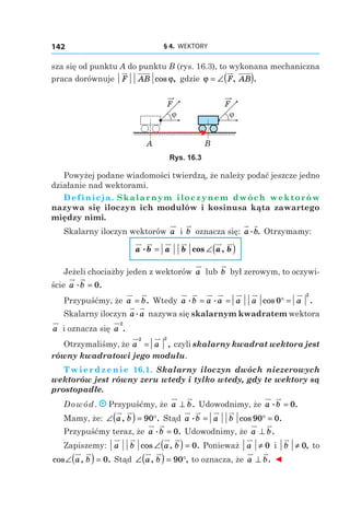§ 4.  WEKTORY142
sza się od punktu A do punktu B (rys. 16.3), to wykonana mechaniczna
praca dorównuje F AB cos ,ϕ gdzie ϕ = ∠( )F AB, .
BA
F
ϕ
F
ϕ
Rys. 16.3
Powyżej podane wiadomości twierdzą, że należy podać jeszcze jedno
działanie nad wektorami.
Definicja. Skalarnym iloczynem dwóch wektorów
nazywa się iloczyn ich modułów i kosinusa kąta zawartego
między nimi.
Skalarny iloczyn wektorów a і  b oznacza się: a b. . Otrzymamy:
a b a b a b. cos ,= ∠( )
Jeżeli chociażby jeden z wektorów a lub b był zerowym, to oczywi-
ście a b. .= 0
Przypuśćmy, że a b= . Wtedy a b a a a a a. . cos .= = ° =0
2
Skalarny iloczyn a a. nazywa się skalarnym kwadratem wektora
a i oznacza się a
2
.
Otrzymaliśmy, że a a
2 2
= , czyli skalarny kwadrat wektora jest
równy kwadratowi jego modułu.
Twierdzenie 16.1. Skalarny iloczyn dwóch niezerowych
wektorów jest równy zeru wtedy i tylko wtedy, gdy te wektory są
prostopadłe.
Dowód. Przypuśćmy, że a b⊥ . Udowodnimy, że a b. .= 0
Mamy, że: ∠( ) = °a b, .90 Stąd a b a b. cos .= ° =90 0
Przypuśćmy teraz, że a b. .= 0 Udowodnimy, że a b⊥ .
Zapiszemy: a b a bcos , .∠( ) = 0 Ponieważ a ≠ 0 і  b ≠ 0, to
cos , .∠( ) =a b 0 Stąd ∠( ) = °a b, ,90 to oznacza, że a b⊥ . ◄
 