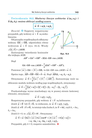 16. Skalarny iloczyn wektorów 143
Twierdzenie 16.2. Skalarny iloczyn wektorów a a a( ; )1 2 і 
b b b( ; )1 2 można obliczyć według wzoru
a b a b a b. = +1 1 2 2
Dowód . Najpierw rozpatrzymy
przypadek, gdy wektory a і   b są nieko-
linearne.
Od początku współrzędnych odłożymy
wektory OA і  OB, odpowiednio równe
wektorom a і  b (rys. 16.4). Wtedy
∠( ) = ∠a b AOB, .
Zastosujemy twierdzenie kosinusów
dla trójkąta AOB:
AB OA OB OA OB AOB2 2 2
2= + − ∠. .cos .
Stąd
OA OB AOB OA OB AB. .cos ( ).∠ = + −
1
2
2 2 2
Ponieważ a OA=  і b OB= , to OA OB AOB a b. .cos .∠ = æ
Oprócz tego, AB OB OA b a= − = − . Stąd AB b a b a( ; ).1 1 2 2− −
Otrzymamy: a b a b AB. .= + −( )1
2
2 2 2
Zastosowując wzór na
obliczenie modułu wektora według jego współrzędnych, otrzymamy:
a b a a b b b a b a. .= +( )+ +( )− −( ) − −( )( )1
2
1
2
2
2
1
2
2
2
1 1
2
2 2
2
Przekształcając wyraz znachodzący się w prawej stronie końcowej
równości, otrzymamy:
a b a b a b. .= +1 1 2 2
Rozpatrzymy przypadek, gdy wektory a і  b są kolinearne.
Jeżeli a = 0 lub b = 0, to widocznie, że a b a b a b. .= +1 1 2 2
Jeżeli a ≠ 0 і b ≠ 0, to istnieje taka liczba k, że b ka= , czyli b1 = ka1,
b2 = ka2.
Jeżeli k > 0, to ∠( ) = °a b, .0 Otrzymamy:
a b a ka a k a k a k a a. . cos= ( ) = ° = = +( ) =0
2
1
2
2
2
= + = +a ka a ka a b a b1 1 2 2 1 1 2 2
. . .
Przypadek, gdy k < 0, rozpatrz samodzielnie. ◄
a
b
x
y
O
A
B
Rys. 16.4
 