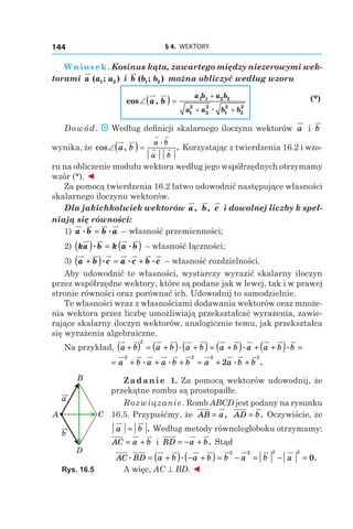 § 4.  WEKTORY144
Wniosek. Kosinus kąta, zawartego między niezerowymi wek-
torami a a a( ; )1 2 і  b b b( ; )1 2 można obliczyć według wzoru
	
cos ,
.
∠ =
+
+ +
a b
a b a b
a a b b
( ) 1 1 2 2
1
2
2
2
1
2
2
2
	
(*)
Dowód. Według definicji skalarnego iloczynu wektorów a і  b
wynika, że cos , .
.
∠( ) =a b
a b
a b
Korzystając z twierdzenia 16.2 i wzo-
ru na obliczenie modułu wektora według jego współrzędnych otrzymamy
wzór (*). ◄
Za pomocą twierdzenia 16.2 łatwo udowodnić następujące własności
skalarnego iloczynu wektorów.
Dla jakichkolwiek wektorów a, b, c i dowolnej liczby k speł-
niają się równości:
1) a b b a. .= – własność przemienności;
2) ka b k a b( ) ( ). .= – własność łączności;
3) a b c a c b c+ = +( ). . . – własność rozdzielności.
Aby udowodnić te własności, wystarczy wyrazić skalarny iloczyn
przez współrzędne wektory, które są podane jak w lewej, tak i w prawej
stronie równości oraz porównać ich. Udowodnij to samodzielnie.
Te własności wraz z własnościami dodawania wektorów oraz mnoże-
nia wektora przez liczbę umożliwiają przekształcać wyrażenia, zawie-
rające skalarny iloczyn wektorów, analogicznie temu, jak przekształca
się wyrażenia algebraiczne.
Na przykład, a b a b a b a b a a b b+( ) = +( ) +( ) = +( ) + +( ) =
2
. . .
= + + + = + +a b a a b b a a b b
2 2 2 2
2. . . .
Zadanie 1. Za pomocą wektorów udowodnij, że
przekątne rombu są prostopadłe.
Rozwiązanie. Romb ABCD jest podany na rysunku
16.5. Przypuśćmy, że AB a= , AD b= . Oczywiście, że
a b= . Według metody równoległoboku otrzymamy:
AC a b= + і  BD a b= − + . Stąd
AC BD a b a b b a b a. . .= +( ) − +( ) = − = − =
2 2 2 2
0
A więc, AC ^ BD. ◄
a
b
A C
D
B
Rys. 16.5
 