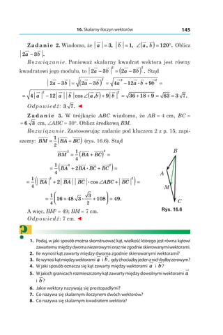 16. Skalarny iloczyn wektorów 145
Zadanie 2. Wiadomo, że a = 3, b = 1, ∠( ) = °a b, .120 Oblicz
2 3a b− .
Rozwiązanie. Ponieważ skalarny kwadrat wektora jest równy
kwadratowi jego modułu, to 2 3 2 3
2 2
a b a b− = −( ) . Stąd
2 3 2 3 4 12 9
2 2 2
a b a b a a b b− = −( ) = − + =.
= − ∠( )+ = + + = =4 12 9 36 18 9 63 3 7
2 2
a a b a b bcos , .
Odpowiedź: 3 7. ◄
Z a d a n i e 3. W trójkącie ABC wiadomo, że AB = 4 сm, BC = 
= 6 3  сm, ∠ABC = 30°. Oblicz środkową BM.
Rozwiązanie. Zastosowując zadanie pod kluczem 2 z p. 15, zapi-
szemy: BM BA BC= +( )1
2
(rys. 16.6). Stąd
BM BA BC
2 21
4
= +( ) =
= + +( )=
1
4
2 2
2BA BA BC BC.
= + ∠ +( )=
1
4
2 2
2BA BA BC ABC BC.cos
= + +



 =
1
4
3
2
16 48 3 108 49. .
A więc, BM2
 = 49; BM = 7 сm.
Odpowiedź: 7 сm. ◄
?	1.	 Podaj, w jaki sposób można skonstruować kąt, wielkość którego jest równa kątowi
zawartemumiędzydwomaniezerowymiorazniezgodnieskierowanymiwektorami.
	2.	 Ile wynosi kąt zawarty między dwoma zgodnie skierowanymi wektorami?
	3.	 Ilewynosikątmiędzywektorami a і b, gdychociażbyjedenznichbyłbyzerowym?
	4.	 W jaki sposób oznacza się kąt zawarty między wektorami a і  b?
	5.	 W jakich granicach rozmieszczony kąt zawarty między dowolnymi wektorami a
і  b?
	6.	 Jakie wektory nazywają się prostopadłymi?
	7.	 Co nazywa się skalarnym iloczynem dwóch wektorów?
	8.	 Co nazywa się skalarnym kwadratem wektora?
A
B
M
C
Rys. 16.6
 