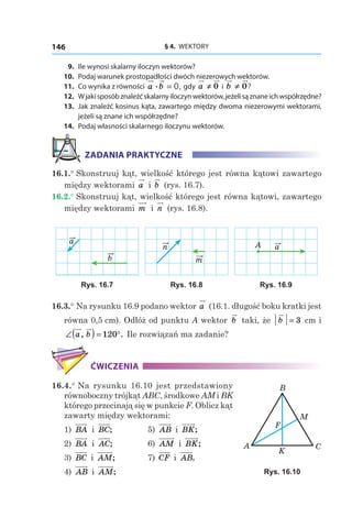 § 4.  WEKTORY146
	9.	 Ile wynosi skalarny iloczyn wektorów?
	10.	 Podaj warunek prostopadłości dwóch niezerowych wektorów.
	11.	 Co wynika z równości a b. = 0, gdy a ≠ 0 і  b ≠ 0?
	12.	 Wjakisposóbznaleźćskalarnyiloczynwektorów,jeżelisąznaneichwspółrzędne?
	13.	 Jak znaleźć kosinus kąta, zawartego między dwoma niezerowymi wektorami,
jeżeli są znane ich współrzędne?
	14.	 Podaj własności skalarnego iloczynu wektorów.
ZADANIA PRAKTYCZNE
16.1.° Skonstruuj kąt, wielkość którego jest równa kątowi zawartego
między wektorami a і  b (rys. 16.7).
16.2.° Skonstruuj kąt, wielkość którego jest równa kątowi, zawartego
między wektorami m і  n (rys. 16.8).
a
b m
n aA
Rys. 16.7 Rys. 16.8 Rys. 16.9
16.3.° Na rysunku 16.9 podano wektor a (16.1. długość boku kratki jest
równa 0,5 сm). Odłóż od punktu A wektor b taki, że b = 3  сm і 
∠( ) = °a b, .120 Ile rozwiązań ma zadanie?
ĆWICZENIA
16.4.° Na rysunku 16.10 jest przedstawiony
równoboczny trójkąt ABC, środkowe AM i BK
którego przecinają się w punkcie F. Oblicz kąt
zawarty między wektorami:
1) BA і  BC; 	 5) AB і  BK;
2) BA і  AC; 	 6) AM і  BK;
3) BC і  AM; 	 7) CF і  AB.
4) AB і  AM;
A C
B
K
F
M
Rys. 16.10
 