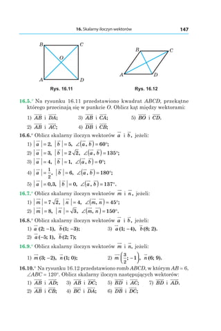 16. Skalarny iloczyn wektorów 147
A D
B
O
C
A
CB
D
Rys. 16.11 Rys. 16.12
16.5.° Na rysunku 16.11 przedstawiono kwadrat ABCD, przekątne
którego przecinają się w punkcie O. Oblicz kąt między wektorami:
1) AB і  DA; 	 3) AB і  CA; 	 5) BO і  CD.
2) AB і  AC; 	 4) DB і  CB;
16.6.° Oblicz skalarny iloczyn wektorów a і  b, jeżeli:
1) a = 2, b = 5, ∠( ) = °a b, ;60
2) a = 3, b = 2 2, ∠( ) = °a b, ;135
3) a = 4, b = 1, ∠( ) = °a b, ;0
4) a =
1
2
, b = 6, ∠( ) = °a b, ;180
5) a = 0 3, , b = 0, ∠( ) = °a b, .137
16.7.° Oblicz skalarny iloczyn wektorów m і  n, jeżeli:
1) m = 7 2, n = 4, ∠( ) = °m n, ;45
2) m = 8, n = 3, ∠( ) = °m n, .150
16.8.° Oblicz skalarny iloczyn wektorów a і  b, jeżeli:
1) a ( ; ),2 1− b ( ; );1 3− 	 3) a ( ; ),1 4− b ( ; ).8 2
2) a ( ; ),−5 1 b ( ; );2 7 	
16.9.° Oblicz skalarny iloczyn wektorów m і  n, jeżeli:
1) m ( ; ),3 2− n ( ; );1 0 	 2) m
3
2
1; ,−



 n ( ; ).6 9
16.10.° Na rysunku 16.12 przedstawiono romb ABCD, w którym AB = 6,
∠ABC = 120°. Oblicz skalarny iloczyn następujących wektorów:
1) AB і  AD;	 3) AB і  DC;	 5) BD і  AC; 	 7) BD і  AD.
2) AB і  CB; 	 4) BC і  DA; 	 6) DB і  DC;
 