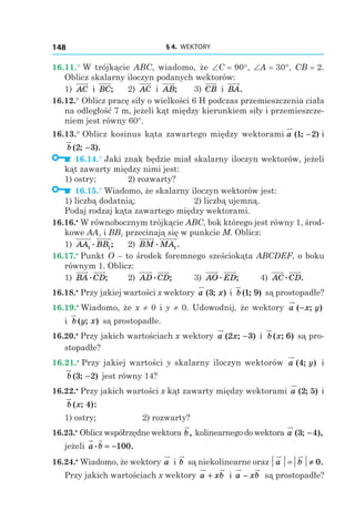 § 4.  WEKTORY148
16.11.° W trójkącie ABC, wiadomo, że ∠C = 90°, ∠A = 30°, CB = 2.
Oblicz skalarny iloczyn podanych wektorów:
1) AC і  BC; 	 2) AC і  AB; 	 3)  CB і  BA.
16.12.° Oblicz pracę siły o wielkości 6 H podczas przemieszczenia ciała
na odległość 7 m, jeżeli kąt między kierunkiem siły i przemieszcze-
niem jest równy 60°.
16.13.° Oblicz kosinus kąta zawartego między wektorami a ( ; )1 2−  і 
b ( ; ).2 3−
  16.14.° Jaki znak będzie miał skalarny iloczyn wektorów, jeżeli
kąt zawarty między nimi jest:
1) ostry; 	 2) rozwarty?
  16.15.° Wiadomo, że skalarny iloczyn wektorów jest:
1) liczbą dodatnią; 	 2) liczbą ujemną.
Podaj rodzaj kąta zawartego między wektorami.
16.16.•
 W równobocznym trójkącie ABC, bok którego jest równy 1, środ-
kowe AA1 і BB1 przecinają się w punkcie M. Oblicz:
1) AA BB1 1
. ; 	 2) BM MA. .1
16.17.•
 Punkt O – to środek foremnego sześciokąta ABCDEF, o boku
równym 1. Oblicz:
1) BA CD. ; 	 2) AD CD. ; 	 3) AO ED. ; 	 4) AC CD. .
16.18.•
 Przy jakiej wartości x wektory a x( ; )3 і  b ( ; )1 9 są prostopadłe?
16.19.•
 Wiadomo, że x ≠ 0 і y ≠ 0. Udowodnij, że wektory a x y( ; )−
і  b y x( ; ) są prostopadłe.
16.20.•
 Przy jakich wartościach x wektory a x( ; )2 3− і  b x( ; )6 są pro-
stopadłe?
16.21.•
 Przy jakiej wartości y skalarny iloczyn wektorów a y( ; )4 і 
b ( ; )3 2− jest równy 14?
16.22.•
 Przy jakich wartości x kąt zawarty między wektorami a ( ; )2 5 і 
b x( ; ):4
	 1) ostry;		 2) rozwarty?
16.23.•
 Oblicz współrzędne wektora b, kolinearnego do wektora a ( ; ),3 4−
jeżeli a b. .= −100
16.24.•
 Wiadomo, że wektory a і b są niekolinearne oraz a b= ≠ 0.
Przy jakich wartościach x wektory a xb+ i a xb− są prostopadłe?
 