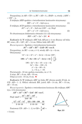 2. Twierdzenie kosinusów 15
Przypuśćmy, że AB = CD = a, BC = AD = b, ∠BAD = a, wtedy ∠ADC =
= 180° – a.
Z trójkąta ABD zgodnie z twierdzeniem kosinusów otrzymamy:
	BD2
 = a2
 + b2
– 2ab cos a. 	 (1)
Z trójkąta ACD zgodnie z twierdzeniem kosinusów otrzymamy:
AC2
 = a2
 + b2
– 2ab cos (180° – a). Stąd
	AC2
 = a2
 + b2
 + 2ab cos a. 	 (2)
Po obustronnym dodawaniu równości (1) i (2) otrzymamy:
BD2
 + AC2
 = 2a2
 + 2b2
. ◄
Zadanie 2. W trójkącie ABC bok AB jest o 4 cm dłuższy od boku
BC, oraz ∠B = 120°, AC = 14 сm. Oblicz boki AB і BC.
Rozwiązanie. Zgodnie z twierdzeniem kosinusów
AC AB BC AB BC B2 2 2
2= + − . .cos .
Przypuśćmy, że BC = x сm, x > 0, wtedy AB = (x + 4) сm.
Otrzymamy:
142
 = (x + 4)2
 + x 2
– 2x (x + 4) cos 120°;
196 8 16 2 42 2 1
2
= + + + − + −



x x x x x( ). ;
196 = 2x2
 + 8x + 16 + x (x + 4);
3x2
 + 12x – 180 = 0;
x2
 + 4x – 60 = 0;
x1 = 6; x2 = –10.
Pierwiastek –10 nie spełnia warunku, że x > 0.
A więc, BC = 6 сm, AB = 10 сm.
Odpowiedź: 10 сm, 6 сm. ◄
Zadanie 3. W trójkącie ABC na boku BC obrano punkt D tak, że
CD : AD = 1 : 2. Oblicz odcinek BD, jeżeli AB = 14 сm, BC = 13 сm,
AC = 15 сm.
Rozwiązanie. Zgodnie z twierdzeniem kosinusa dla trójkąta ABC
(rys. 2.5) otrzymamy:
AB AC BC AC BC C2 2 2
2= + − . .cos .
Stąd cos
.
C
AC BC AB
AC BC
= =
+ −
2 2 2
2
= = =
+ − + −15 13 14
2 15 13
225 169 196
2 15 13
33
65
2 2 2
. . . .
.
Ponieważ CD : AD = 1 : 2, to CD AC= =
1
3
= 5 (сm).
Rys. 2.5
 