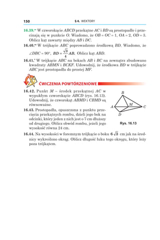 § 4.  WEKTORY150
16.39.••
 W czworokącie ABCD przekątne AC i BD są prostopadłe i prze-
cinają się w punkcie O. Wiadomo, że OB = OC = 1, OA = 2, OD = 3.
Oblicz kąt zawarty między AB і DC.
16.40.••
 W trójkącie ABC poprowadzono środkową BD. Wiadomo, że
∠DBC = 90°, BD AB=
3
4
. Oblicz kąt ABD.
16.41.*
 W trójkącie ABC na bokach AB і BC na zewnątrz zbudowano
kwadraty ABMN і BCKF. Udowodnij, że środkowa BD w trójkącie
ABC jest prostopadła do prostej MF.
ĆWICZENIA POWTÓRZENIOWE
16.42. Punkt M – środek przekątnej AC w
wypukłym czworokącie ABCD (rys. 16.13).
Udowodnij, że czworokąt ABMD і CBMD są
równoważne.
16.43. Prostopadła, opuszczona z punktu prze-
cięcia przekątnych rombu, dzieli jego bok na
odcinki, który jeden z nich jest o 7 cm dłuższy
od drugiego. Oblicz obwód rombu, jeżeli jego
wysokość równa 24 сm.
16.44. Na wysokości w foremnym trójkącie o boku 6 3 сm jak na śred-
nicy wykreślono okrąg. Oblicz długość łuku tego okręgu, który leży
poza trójkątem.
CA
B
D
M
Rys. 16.13
 
