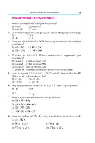 151Zadanie testowe N 4“Sprawdź siebie”
ZADANIE TESTOWE N 4“SPRAWDŹ SIEBIE”
1. 	Która z podanych wielkości jest wektorową?
А) Masa;	 C) prędkość;
B) objętość;	 D) czas.
2. 	Ile wynosi długość wektora, początek i koniec którego pokrywają się?
А) 1;	 C) 5;
B) –1;	 D) 0.
3. 	Dany jest równoległobok ABCD. Która z wymienionych równości jest
prawdziwa?
А) AB DC= ;	 C) BC DA= ;
B) AB CD= ; 	 D) AC BD= .
4. 	Wiadomo, że AM MB= . Która z wymienionych wypowiedzi jest
prawdziwa?
А) Punkt B – środek odcinka AM;
B) punkt A – środek odcinka MB;
C) punkt M – środek odcinka AB;
D) punkt M – wierzchołek trójkąta równoramiennego AMB.
5. 	Dane są punkty A (–3; 4) і B (1; –8). Punkt M – środek odcinka AB.
Oblicz współrzędne wektora AM.
А) (2; –6);	 C) (–2; –6);	
B) (–2; 6);	 D) (6; –2).
6. 	Przy jakiej wartości x wektory a x( ; )2 і  b ( ; )−4 8 są kolinearne?
А) –1;	 C) 0;
B) 1;	 D)
1
2
.
7. 	Które z wymienionych równości jest prawdziwa?
А) AB BC CA+ = ;
B) AB BC AD DC+ = + ;
C) AB AC BC− = ;
D) AB BC CD DA+ + = .
8. 	Dany jest wektor a 3 2; .−( ) Który z wektorów będzie równy wek-
torowi 3a ?
А) m 1 2 3; ;−( ) 	 C) p ( ; );3 2−
B) n − −( )3 2 3; ; 	 D) q 3 2 3; .−( )
 