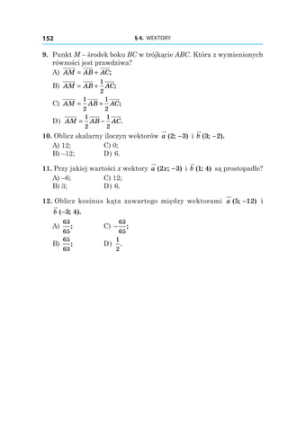 § 4.  WEKTORY152
9. 	Punkt M – środek boku BC w trójkącie ABC. Która z wymienionych
równości jest prawdziwa?
А) AM AB AC= + ;
B) AM AB AC= +
1
2
;
C) AM AB AC= +
1
2
1
2
;
D) AM AB AC= −
1
2
1
2
.
10. Oblicz skalarny iloczyn wektorów a ( ; )2 3− і  b ( ; ).3 2−
А) 12;	 C) 0;
B) –12;	 D) 6.
11. Przy jakiej wartości x wektory a x( ; )2 3− і  b ( ; )1 4 są prostopadłe?
А) –6;	 C) 12;
B) 3;	 D) 6.
12. Oblicz kosinus kąta zawartego między wektorami a ( ; )5 12− і
b ( ; ).−3 4
А)
63
65
; 	 C) −
63
65
;
B)
65
63
; 	 D)
1
2
.
 