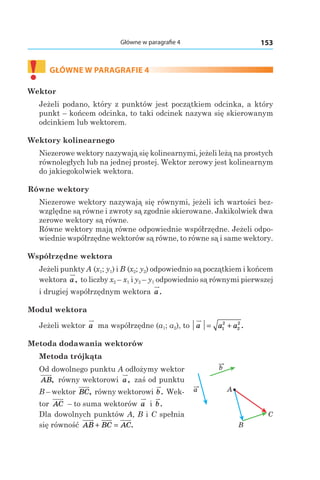 153Główne w paragrafie 4
a
b
A
B
C
!	
GŁÓWNE W PARAGRAFIE 4
Wektor
Jeżeli podano, który z punktów jest początkiem odcinka, a który
punkt – końcem odcinka, to taki odcinek nazywa się skierowanym
odcinkiem lub wektorem.
Wektory kolinearnego
Niezerowe wektory nazywają się kolinearnymi, jeżeli leżą na prostych
równoległych lub na jednej prostej. Wektor zerowy jest kolinearnym
do jakiegokolwiek wektora.
Równe wektory
Niezerowe wektory nazywają się równymi, jeżeli ich wartości bez-
względne są równe i zwroty są zgodnie skierowane. Jakikolwiek dwa
zerowe wektory są równe.
Równe wektory mają równe odpowiednie współrzędne. Jeżeli odpo-
wiednie współrzędne wektorów są równe, to równe są i same wektory.
Współrzędne wektora
Jeżeli punkty A (x1; y1) і B (x2; y2) odpowiednio są początkiem i końcem
wektora a, to liczby x2 – x1 i y2 – y1 odpowiednio są równymi pierwszej
i drugiej współrzędnym wektora a.
Moduł wektora
Jeżeli wektor a ma współrzędne (a1; a2), to a a a= +1
2
2
2
.
Metoda dodawania wektorów
Metoda trójkąta
Od dowolnego punktu A odłożymy wektor
AB, równy wektorowi a, zaś od punktu
B – wektor BC, równy wektorowi b. Wek-
tor AC – to suma wektorów a і  b.
Dla dowolnych punktów А, B і C spełnia
się równość AB BC AC+ = .
 