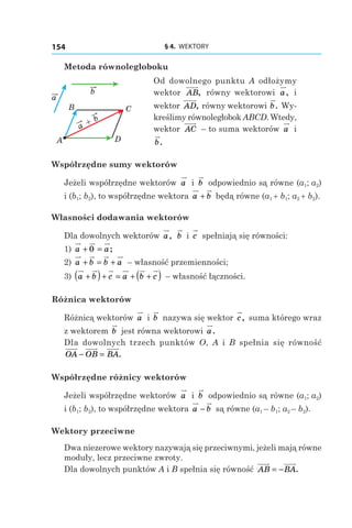 § 4.  WEKTORY154
Metoda równoległoboku
Od dowolnego punktu A odłożymy
wektor AB, równy wektorowi a, i
wektor AD, równy wektorowi b. Wy-
kreślimy równoległobok ABCD. Wtedy,
wektor AC – to suma wektorów a і 
b.
Współrzędne sumy wektorów
Jeżeli współrzędne wektorów a і  b odpowiednio są równe (a1; a2)
і (b1; b2), to współrzędne wektora a b+ będą równe (a1 + b1; a2 + b2).
Własności dodawania wektorów
Dla dowolnych wektorów a, b і  c spełniają się równości:
1)  a a+ =0 ;
2)  a b b a+ = + – własność przemienności;
3)  a b c a b c+( )+ = + +( ) – własność łączności.
Różnica wektorów
Różnicą wektorów a і  b nazywa się wektor c, suma którego wraz
z wektorem b jest równa wektorowi a.
Dla dowolnych trzech punktów O, A і  B spełnia się równość
OA OB BA− = .
Współrzędne różnicy wektorów
Jeżeli współrzędne wektorów a і  b odpowiednio są równe (a1; a2)
і (b1; b2), to współrzędne wektora a b− są równe (a1 – b1; a2 – b2).
Wektory przeciwne
Dwa niezerowe wektory nazywają się przeciwnymi, jeżeli mają równe
moduły, lecz przeciwne zwroty.
Dla dowolnych punktów A i B spełnia się równość AB BA= − .
a
b
A
B C
D
a
b+
 