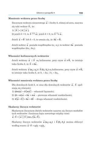 155Główne w paragrafie 4
Mnożenie wektora przez liczbę
Iloczynem wektora niezerowego a i liczby k, różnej od zera, nazywa
się taki wektor b, że:
1)  b k a= ;
2) jeżeli k > 0, to b a↑↑ ; jeżeli k < 0, to b a↑↓ .
Jeżeli a = 0 lub k = 0, to uważa się, że ka = 0.
Jeżeli wektor a posiada współrzędne (a1; a2), to wektor ka posiada
współrzędne (ka1; ka2).
Własności kolinearnych wektorów
Jeżeli wektory a і  b są kolinearne, przy czym a ≠ 0, to istnieje
taka liczba k, że b ka= .
Jeżeli wektory a a a( ; )1 2 і b b b( ; )1 2 są kolinearne, przy czym a ≠ 0,
to istnieje taka liczba k, że b1 = ka1 і b2 = ka2.
Własności mnożenia wektora przez liczbę
Dla dowolnych liczb k, m oraz dla dowolnych wektorów a , b speł-
niają się równości:
1) ( )km a k ma= ( ) – własność łączności;
2) ( )k m a ka ma+ = +  – pierwsza własność rozdzielności;
3) k a b ka kb+( ) = +  – druga własność rozdzielności.
Skalarny iloczyn wektorów
Skalarnym iloczynem dwóch wektorów nazywa się iloczyn modułów
tych wektorów i kosinusa kąta zawartego między nimi:
a b a b a b. cos , .= ∠( )
Skalarny iloczyn wektorów a a a( ; )1 2 і  b b b( ; )1 2 można obliczyć
według wzoru a b a b a b. .= +1 1 2 2
 