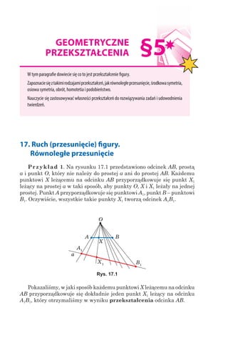 17. Ruch (przesunięcie) figury.
 Równoległe przesunięcie
Przykład 1. Na rysunku 17.1 przedstawiono odcinek AB, prostą
a i punkt O, który nie należy do prostej a ani do prostej AB. Każdemu
punktowi X leżącemu na odcinku AB przyporządkowuje się punkt X1
leżący na prostej a w taki sposób, aby punkty O, X і X1 leżały na jednej
prostej. Punkt A przyporządkowuje się punktowi A1, punkt B – punktowi
B1. Oczywiście, wszystkie takie punkty X1 tworzą odcinek A1B1.
A1
X1 B1
A B
X
a
O
Rys. 17.1
Pokazaliśmy, w jaki sposób każdemu punktowi X leżącemu na odcinku
AB przyporządkowuje się dokładnie jeden punkt X1 leżący na odcinku
A1B1, który otrzymaliśmy w wyniku przekształcenia odcinka AB.
GEOMETRYCZNE
PRZEKSZTAŁCENIA
W tym paragrafie dowiecie się co to jest przekształcenie figury.
Zapoznaciesięztakimirodzajamiprzekształceń,jakrównoległeprzesunięcie,środkowasymetria,
osiowa symetria, obrót, homotetia i podobieństwo.
Nauczycie się zastosowywać własności przekształceń do rozwiązywania zadań i udowodnienia
twierdzeń.
§5
 