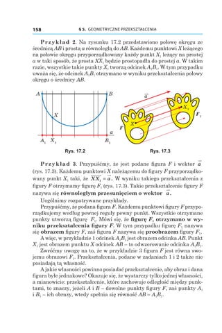 § 5.  GEOMETRYCZNE PRZEKSZTAŁCENIA158
Przykład 2. Na rysunku 17.2 przedstawiono połowę okręgu ze
średnicą AB i prostą a równoległą do AB. Każdemu punktowi X leżącego
na połowie okręgu przyporządkowany każdy punkt X1 leżący na prostej
a w taki sposób, że prosta XX1 będzie prostopadła do prostej a. W takim
razie, wszystkie takie punkty X1 tworzą odcinek A1B1. W tym przypadku
uważa się, że odcinek A1B1 otrzymano w wyniku przekształcenia połowy
okręgu o średnicy AB.
A1
X1
B1
BA
X
a
F1
a
X
F
X1
Rys. 17.2 Rys. 17.3
Przykład 3. Przypuśćmy, że jest podane figura F i wektor a
(rys. 17.3). Każdemu punktowi X należącemu do figury F przyporządko-
wany punkt X1 taki, że XX a1 = . W wyniku takiego przekształcenia z
figury F otrzymamy figurę F1 (rys. 17.3). Takie przekształcenie figury F
nazywa się równoległym przesunięciem o wektor a.
Uogólnimy rozpatrywane przykłady.
Przypuśćmy, że podana figura F. Każdemu punktowi figury F przypo-
rządkujemy według pewnej reguły pewny punkt. Wszystkie otrzymane
punkty utworzą figurę F1. Mówi się, że figurę F1 otrzymano w wy-
niku przekształcenia figury F. W tym przypadku figurę F1 nazywa
się obrazem figury F, zaś figura F nazywa się proobrazem figury F1.
A więc, w przykładzie 1 odcinek A1B1 jest obrazem odcinka AB. Punkt
X1 jest obrazem punktu X odcinek AB – to odwzorowanie odcinka A1B1.
Zwróćmy uwagę na to, że w przykładzie 3 figura F jest równa swo-
jemu obrazowi F1. Przekształcenia, podane w zadaniach 1 i 2 także nie
posiadają tą własność.
A jakie własności powinno posiadać przekształcenie, aby obraz i dana
figura byłe jednakowe? Okazuje się, że wystarczy tylko jednej własności,
a mianowicie: przekształcenie, które zachowuje odległość między punk-
tami, to znaczy, jeżeli A i B – dowolne punkty figury F, zaś punkty A1
і B1 – ich obrazy, wtedy spełnia się równość AB = A1B1.
 
