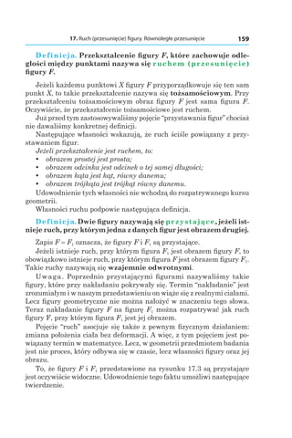17. Ruch (przesunięcie) figury. Równoległe przesunięcie 159
Definicja. Przekształcenie figury F, które zachowuje odle-
głości między punktami nazywa się ruchem (przesunięcie)
figury F.
Jeżeli każdemu punktowi X figury F przyporządkowuje się ten sam
punkt X, to takie przekształcenie nazywa się tożsamościowym. Przy
przekształceniu tożsamościowym obraz figury F jest sama figura F.
Oczywiście, że przekształcenie tożsamościowe jest ruchem.
Już przed tym zastosowywaliśmy pojęcie “przystawania figur” chociaż
nie dawaliśmy konkretnej definicji.
Następujące własności wskazują, że ruch ściśle powiązany z przy-
stawaniem figur.
Jeżeli przekształcenie jest ruchem, to:
yy obrazem prostej jest prosta;
yy obrazem odcinka jest odcinek o tej samej długości;
yy obrazem kąta jest kąt, równy danemu;
yy obrazem trójkąta jest trójkąt równy danemu.
Udowodnienie tych własności nie wchodzą do rozpatrywanego kursu
geometrii.
Własności ruchu podpowie następująca definicja.
Definicja. Dwie figury nazywają się przystające, jeżeli ist-
nieje ruch, przy którym jedna z danych figur jest obrazem drugiej.
Zapis F = F1 oznacza, że figury F і F1 są przystające.
Jeżeli istnieje ruch, przy którym figura F1 jest obrazem figury F, to
obowiązkowo istnieje ruch, przy którym figura F jest obrazem figury F1.
Takie ruchy nazywają się wzajemnie odwrotnymi.
Uwaga. Poprzednio przystającymi figurami nazywaliśmy takie
figury, które przy nakładaniu pokrywały się. Termin “nakładanie” jest
zrozumiałym i w naszym przedstawieniu on wiąże się z realnymi ciałami.
Lecz figury geometryczne nie można nałożyć w znaczeniu tego słowa.
Teraz nakładanie figury F na figurę F1 można rozpatrywać jak ruch
figury F, przy którym figura F1 jest jej obrazem.
Pojęcie “ruch” asocjuje się także z pewnym fizycznym działaniem:
zmiana położenia ciała bez deformacji. A więc, z tym pojęciem jest po-
wiązany termin w matematyce. Lecz, w geometrii przedmiotem badania
jest nie proces, który odbywa się w czasie, lecz własności figury oraz jej
obrazu.
To, że figury F і F1 przedstawione na rysunku 17.3 są przystające
jest oczywiście widoczne. Udowodnienie tego faktu umożliwi następujące
twierdzenie.
 