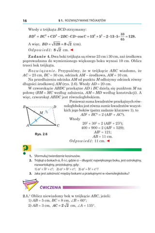 § 1.  ROZWIĄZYWANIE TRÓJKĄTÓW16
Wtedy z trójkąta BCD otrzymamy:
BD BC CD BC CD C2 2 2 2 2
2 13 5 2 13 5 128
33
65
= + − = + − =. .cos . . . .
A więc, BD = =128 8 2 (сm).
Odpowiedź: 8 2 сm. ◄
Zadanie 4. Dwa boki trójkąta są równe 23 cm i 30 cm, zaś środkowa
poprowadzona do wymienionego większego boku wynosi 10 cm. Oblicz
trzeci bok trójkąta.
Rozwiązanie. Przypuśćmy, że w trójkącie ABC wiadomo, że
AC = 23 сm, BC = 30 сm, odcinek AM – środkowa, AM = 10 сm.
Na przedłużeniu odcinka AM od punktu M odłożymy odcinek równy
długości środkowej AM (rys. 2.6). Wtedy AD = 20 сm.
W czworokącie ABDC przekątne AD і BC dzielą się punktem M na
połowę (BM = MC według założenia, AM = MD według konstrukcji). A
więc, czworokąt ABDC jest równoległobokiem.
Ponieważ suma kwadratów przekątnych rów-
noległoboku jest równa sumie kwadratów wszyst-
kich jego boków (patrz zadanie kluczowe 1), to
AD2
 + BC2
 = 2 (AB2
 + AC2
).
Wtedy
202
 + 302
 = 2 (AB2
 + 232
);
400 + 900 = 2 (AB2
 + 529);
AB2
 = 121;
AB = 11 сm.
Odpowiedź: 11 сm. ◄
?	1. 	 Sformułuj twierdzenie kosinusów.
	2. 	 Trójkąt o bokach a, b і c, gdzie a – długość największego boku, jest ostrokątny,
rozwartokątny, prostokątny, gdy:
		1) a2
< b2
 + c2
; 2) a2
> b2
 + c2
; 3) a2
 = b2
 + c2
?
	3. 	 Jaka jest zależność między bokami a przekątnymi w równoległoboku?
ĆWICZENIA
2.1.° Oblicz niewiadomy bok w trójkącie ABC, jeżeli:
1) AB = 5 сm, BC = 8 сm, ∠B = 60°;
2) AB = 3 сm, AC = 2 2 сm, ∠A = 135°.
B
A C
D
M
Rys. 2.6
 
