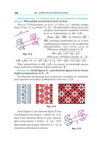 § 5.  GEOMETRYCZNE PRZEKSZTAŁCENIA160
Twierdzenie  17.1 (własność przesunięcia równole-
głego). Równoległe przesunięcia jest ruchem.
Dowód. Przypuśćmy, że A (x1; y1) і B (x2; y2) – dowolne punkty
figury F (rys. 17.4), punkty A1 і B1 – ich odpowiednie obrazy przy rów-
noległym przesunięciu względem wektora
a (m; n). Udowodnimy, że AB = A1B1.
Mamy: AA BB a1 1= = . Wektory AA1 і 
BB1 posiadają współrzędne (m; n). A więc,
współrzędnymi punktów A1 і B1 są odpowied-
nimiparyliczb(x1 + m;y1 + n)і (x2 + m; y2 + n).
Obliczymy odległość między A і B:
AB x x y y= − + −( ) ( ) .2 1
2
2 1
2
Obliczymy odległość między A1 і  B1:
A B x m x m y n y n x x y y1 1 2 1
2
2 1
2
2 1
2
2 1
2
= + − − + + − − = − + −( ) ( ) ( ) ( ) .
Więc, pokazaliśmy, że AB = A1B1, a to znaczy, że równoległe przesu-
nięcie zachowuje odległości między punktami. ◄
Wniosek. Jeżeli figura F1 – jest obrazem figury F przy równo-
ległym przesunięciu, to F1 = F.
Tę własność zastosowują przy nanoszeniu rysunków na materiały,
przy tapetach oraz pokryć podłogowych i inne (rys. 17.5).
Rys. 17.5
Jeżeli figura F1 jest obrazem figury F przy
równoległym przesunięciu o wektor a, to fi-
gura F jest obrazem figury F1 przy równole-
głym przesunięciu o wektor −a (rys. 17.6).
Równoległe przesunięcie wektorów a і −a są
wzajemnie odwrotnymi ruchami.
B1
F1
a
A
F
B
A1
Rys. 17.4
F1a
a–F
Rys. 17.6
 