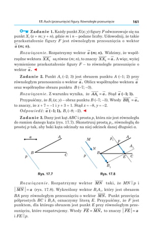 17. Ruch (przesunięcie) figury. Równoległe przesunięcie 161
  Zadanie 1. Każdy punkt X (x; y) figury F odwzorowuje się na
punkt X1 (x + m; y + n), gdzie m і n – podane liczby. Udowodnij, że takie
przekształcenie figury F jest równoległym przesunięcia o wektor
a m n( ; ).
Rozwiązanie. Rozpatrzymy wektor a m n( ; ). Widzimy, że współ-
rzędne wektora XX1 są równe (m; n), to znaczy XX a1 = . A więc, wyżej
wymienione przekształcenie figury F – to równoległe przesunięcie o
wektor a. ◄
Zadanie 2. Punkt A1 (–2; 3) jest obrazem punktu A (–1; 2) przy
równoległym przenoszeniu o wektor a. Oblicz współrzędne wektora a
oraz współrzędne obrazu punktu B (–7; –3).
Rozwiązanie. Z warunku wynika, że AA a1 = . Stąd a ( ; ).−1 1
Przypuśćmy, że B1 (x; y) – obraz punktu B (–7; –3). Wtedy BB a1 = ,
to znaczy, że x + 7 = –1 і y + 3 = 1. Stąd x = –8, y = –2.
Odpowiedź: a ( ; ),−1 1 B1 (–8; –2). ◄
Zadanie 3. Dany jest kąt ABC i prosta p, która nie jest równoległa
do ramion danego kąta (rys. 17.7). Skonstruuj prostą p1, równoległą do
prostej p tak, aby boki kąta odcinały na niej odcinek danej długości a.
p
B
C
Aa
A1
p1
B1
p
B
C
A
F
E
M
N
Rys. 17.7 Rys. 17.8
Rozwiązanie.  Rozpatrzymy wektor MN taki, że MN p і
MN a= (rys. 17.8). Wykreślony wektor B1A1, który jest obrazem
BA przy równoległym przesunięciu o wektor MN. Punkt przecięcia
półprostych BC і  B1A1 oznaczymy literą E. Przypuśćmy, że F jest
punktem, dla którego obrazem jest punkt E przy równoległym prze-
sunięciu, które rozpatrujemy. Wtedy FE MN= , to znaczy FE a=
і FE p.
 