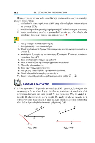 § 5.  GEOMETRYCZNE PRZEKSZTAŁCENIA162
Rozpatrywane wypowiedzi umożliwiają podawanie algorytmu nastę-
pującej konstrukcji:
1) 	znalezienie obrazu półprostej BA przy równoległym przesunięciu
na wektor MN;
2) 	określenia punktu przecięcia półprostej BC z zbudowanym obrazem;
3) 	przez znaleziony punkt poprowadzić prostą p1, równoległą do
prostej p. Prosta p1 będzie szukaną proste. ◄
?	1.	 Podaj, co to jest przekształcenie figury.
	2.	 Podaj przykłady przekształcenia figur.
	3.	 Określ przekształcenie figury F, które nazywa się równoległym przesunięciem o
wektor  a.
	4.	 Kiedy figura F1 nazywa się obrazem figury F, zaś figura F – służącą do odwzo-
rowania na figurę F1?
	5.	 Jakie przekształcenie nazywa się ruchem?
	6.	 Jakie przekształcone figury nazywają się tożsamościowe?
	7.	 Sformułuj własności ruchu.
	8.	 Jakie figury nazywają się równymi?
	9.	 Podaj ruchy, które nazywają się wzajemnie odwrotne.
	10.	 Określ własności równoległego przesunięcia.
	11.	 Jakimi ruchami będzie równoległe przesunięcie o wektor a і  −a?
ZADANIA PRAKTYCZNE
17.1.° Na rysunku 17.9 przedstawiono kąt AOB i prostą p, która jest nie
równoległa do ramiom kąta. Każdemu punktowi X ramienia OA
przyporządkowuje się taki punkt X1 na ramieniu OB, że XX p1
(punkt O odwzorowuje się w punkt O). Wykreśl obraz punktu M i
odwzorowanie dla punktu K przy danym przekształceniu półprostej
OA. Jaka figura będzie obrazem półprostej OA?
p
B
O
A
K
M
a
A
B
E
F
Rys. 17.9 Rys. 17.10
 