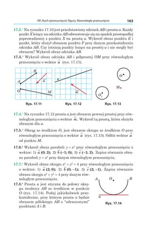 17. Ruch (przesunięcie) figury. Równoległe przesunięcie 163
17.2.° Na rysunku 17.10 jest przedstawiony odcinek AB i prosta a. Każdy
punkt X leżący na odcinku AB odwzorowuje się na spadek prostopadłej
poprowadzonej z punktu X na prostą a. Wykreśl obraz punktu E i
punkt, który służył obrazem punktu F przy danym przekształceniu
odcinka AB. Czy istnieją punkty leżące na prostej a i nie mogły być
obrazem? Wykreśl obraz odcinka AB.
17.3.° Wykreśl obraz odcinka AB i półprostej OM przy równoległym
przesunięciu o wektor a (rys. 17.11).
aA
B
O M
a
m
O1
O
M
Rys. 17.11 Rys. 17.12 Rys. 17.13
17.4.° Na rysunku 17.12 prosta a jest obrazem pewnej prostej przy rów-
noległym przesunięciu o wektor m. Wykreśl tą prostą, która służyła
obrazem dla a.
17.5.° Okrąg ze środkiem O1 jest obrazem okręgu ze środkiem O przy
równoległym przesunięciu o wektor a (rys. 17.13). Odłóż wektor a
od punktu M.
17.6.•
 Wykreśl obraz paraboli y = x2
przy równoległym przesunięciu o
wektor: 1)  a ( ; );0 2 2) b ( ; );−1 0 3) c ( ; ).−1 2 Zapisz równanie obra-
zu paraboli y = x2
przy danym równoległym przesunięciu.
17.7.•
 Wykreśl obraz okręgu x2
 + y2
 = 4 przy równoległym przesunięciu
o wektor: 1)  a ( ; );2 0 2) b ( ; );0 1− 3) c ( ; ).2 1− Zapisz równanie
obrazu okręgu x2
 + y2
 = 4 przy danym rów-
noległym przesunięciu.
17.8.•
 Prosta a jest styczna do połowy okrę-
gu średnicy AB ze środkiem w punkcie
O (rys. 17.14). Podaj jakiekolwiek prze-
kształcenie, przy którym prosta a będzie
obrazem półokręgu AB z “odrzuconymi”
punktami A і B.
a
BOA
Rys. 17.14
 