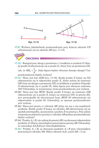§ 5.  GEOMETRYCZNE PRZEKSZTAŁCENIA164
A
B
C D
X1
A
B
X
O
Rys. 17.15 Rys. 17.16
17.9.•
 Wybierz jakiekolwiek przekształcenie przy którym odcinek CD
odwzorowuje się na odcinek AB (rys. 17.15).
ĆWICZENIA
17.10.° Rozpatrzymy okrąg o promieniu r i środkiem w punkcie O. Każ-
dy punkt X odwzorowuje się w punkt X1, który leży na promieniu OX,
tak, że OX r1
1
2
= . Jaka figura będzie obrazem danego okręgu? Czy
przekształcenie będzie ruchem?
17.11.° Dany jest kąt AOB (rys. 17.16). Każdy punkt X leżący na OA
odwzorowuje się w odpowiedni punkt X1, który należy do ramienia
OB i leży na okręgu o promieniu OX; ze środkiem w punkcie O (punkt
O odwzorowuje się w punkt O). Jaka figura jest obrazem ramienia
OA? Udowodnij, że wymienione wyżej przekształcenie jest ruchem.
17.12.° Dany jest kąt MON. Każdy punkt X leżący na ramieniu OM
odwzorowuje się w punkt X1 leżący na ramieniu ON, że prosta XX1
jest prostopadła do dwusiecznej kąta MON (O odwzorowuje się
odpowiednio w punkt O). Udowodnij, że opisane przekształcenie
jest ruchem.
17.13.° Dana jest prosta a i odcinek AB, który nie ma z nią wspólnych
punktów. Każdy punkt X leżący na odcinku AB odwzorowuje się na
spodek prostopadłej, opuszczonej z punktu X na prostą a. Przy jakim
wzajemnym położeniu prostej a i odcinka AB podane przekształcenie
będzie ruchem?
17.14.° Punkty A1 і B1 nie należą do prostej AB i są obrazami odpowiednio
punktów A і B przy równoległym przesunięciu prostej AB. Udowodnij,
że czworokąt AA1B1B jest równoległobokiem.
17.15.° Punkty A1 і B1 są obrazami punktów A i B przy równoległym
przesunięciu odcinka AB. Oblicz odcinek A1B1, jeżeli AB = 5 cm.
 