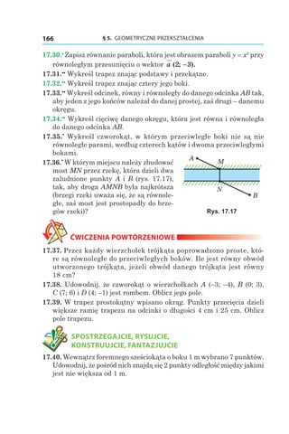 § 5.  GEOMETRYCZNE PRZEKSZTAŁCENIA166
17.30.•
 Zapisz równanie paraboli, która jest obrazem paraboli y = x2
przy
równoległym przesunięciu o wektor a ( ; ).2 3−
17.31.••
 Wykreśl trapez znając podstawy i przekątne.
17.32.••
 Wykreśl trapez znając cztery jego boki.
17.33.••
 Wykreśl odcinek, równy i równoległy do danego odcinka AB tak,
aby jeden z jego końców należał do danej prostej, zaś drugi – danemu
okręgu.
17.34.••
 Wykreśl cięciwę danego okręgu, która jest równa i równoległa
do danego odcinka AB.
17.35.*
 Wykreśl czworokąt, w którym przeciwległe boki nie są nie
równoległe parami, według czterech kątów i dwoma przeciwległymi
bokami.
17.36.*
 W którym miejscu należy zbudować
most MN przez rzekę, która dzieli dwa
zaludnione punkty A i B (rys. 17.17),
tak, aby droga AMNB była najkrótsza
(brzegi rzeki uważa się, że są równole-
głe, zaś most jest prostopadły do brze-
gów rzeki)?
ĆWICZENIA POWTÓRZENIOWE
17.37. Przez każdy wierzchołek trójkąta poprowadzono proste, któ-
re są równoległe do przeciwległych boków. Ile jest równy obwód
utworzonego trójkąta, jeżeli obwód danego trójkąta jest równy
18 сm?
17.38. Udowodnij, że czworokąt o wierzchołkach A (–3; –4), B (0; 3),
C (7; 6) і D (4; –1) jest rombem. Oblicz jego pole.
17.39. W trapez prostokątny wpisano okrąg. Punkty przecięcia dzieli
większe ramię trapezu na odcinki o długości 4 cm i 25 cm. Oblicz
pole trapezu.
	 SPOSTRZEGAJCIE, RYSUJCIE,
KONSTRUUJCIE, FANTAZJUJCIE
17.40. Wewnątrz foremnego sześciokąta o boku 1 m wybrano 7 punktów.
Udowodnij, że pośród nich znajdą się 2 punkty odległość między jakimi
jest nie większa od 1 m.
A
B
M
N
Rys. 17.17
 