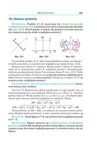 18. Osiowa symetria 167
18. Osiowa symetria
Definicja. Punkty A і A1 nazywają się symetrycznymi
względem prostej l, jeżeli prosta l jest symetralną do odcinka
AA1 (rys. 18.1). Jeżeli punkt A należy do prostej l, to ona nazywa
się symetryczną do siebie względem prostej l.
A1
A l A1 A
y
xx0
–x0
X1
F1X
l
F
Rys. 18.1 Rys. 18.2 Rys. 18.3
Na przykład, punkty A і A1, które mają jednakowe rzędne, zaś odcięte –
to liczby przeciwne, są symetryczne względem osi rzędnych (rys. 18.2).
Rozpatrzymy figurę F i prostą l. Każdy punkt X figury F odwzoro-
wuje się w symetryczny punkt X1 względem prostej l. Zawdzięczając
takiemu przekształceniu figury F otrzymamy figurę F1 (rys. 18.3). Takie
przekształcenie figury F nazywa się symetrią osiową względem pro-
stej l. Prosta l nazywa się osią symetrii. Uważa się, że figury F і F1 są
symetryczne względem prostej l.
Twierdzenie 18.1 (własność symetrii osiowej). Syme-
tria osiowa jest ruchem.
Dowód. Wybierzemy układ współrzędny w raki sposób, aby oś
symetrii pokryła się z osią rzędnych. Niech A (x1; y1) і B (x2; y2) – dowolne
punkty figury F. Wtedy punkty A1 (–x1; y1) і B1 (–x2; y2) – ich odpowiednie
obrazy przy osiowej symetrii względem osi rzędnych. Mamy:
AB x x y y= − + −( ) ( ) ;2 1
2
2 1
2
A B x x y y x x y y AB1 1 2 1
2
2 1
2
2 1
2
2 1
2
= − − − + − = − + + − =( ( )) ( ) ( ) ( ) .
Otrzymaliśmy, że AB = A1B1, a to oznacza, że symetria osiowa zacho-
wuje odległość między punktami. A więc, symetria osiowa jest ruchem. ◄
Wniosek. Jeżeli figury F і F1 są symetryczne względem prostej
to F = F1.
Definicja. Figura nazywa się symetryczną względem
prostej l, jeżeli dla każdego punktu danej figury istnieje punkt
symetryczny do niego względem prostej l, również należy do tej
figury.
 