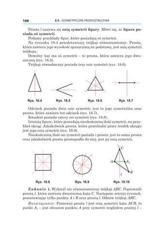 § 5.  GEOMETRYCZNE PRZEKSZTAŁCENIA168
Prosta l nazywa się osią symetrii figury. Mówi się, że figura po-
siada oś symetrii.
Podamy przykłady figur, które posiadają oś symetrii.
Na rysunku 18.4 przedstawiony trójkąt równoramienny. Prosta,
która zawiera jego wysokość opuszczoną na podstawę, jest osią symetrii
trójkąta.
Dowolny kąt ma oś symetrii – to prosta, która zawiera jego dwu-
sieczną (rys. 18.5).
Trójkąt równoboczny posiada trzy osie symetrii (rys. 18.6).
Rys. 18.4 Rys. 18.5 Rys. 18.6 Rys. 18.7
Odcinek posiada dwie osie symetrii: jest to jego symetralna oraz
prosta, która zawiera ten odcinek (rys. 18.7).
Kwadrat posiada cztery osi symetrii (rys. 18.8).
Istnieją figury, które posiadają nieskończoną ilość symetrii, na przy-
kład okrąg. Jakakolwiek prosta, która przechodzi przez środek okręgu
jest jego osią symetrii (rys. 18.9).
Nieskończoną ilość osi symetrii posiada i prosta: jest to sama prosta
oraz jakakolwiek prosta prostopadła do niej, jest jej osią symetrii.
A1A
C
B
l
Rys. 18.8 Rys. 18.9 Rys. 18.10
Zadanie 1. Wykreśl nie równoramienny trójkąt ABC. Poprowadź
prostą l, która zawiera dwusieczną kąta С. Następnie zetrzyj rysunek,
pozostawiając tylko punkty A і B oraz prostą l. Odnów trójkąt ABС.
Rozwiązanie. Ponieważ prosta l jest osią symetrii kąta ACB, to
punkt A1 – jest obrazem punktu A przy symetrii względem prostej l –
 