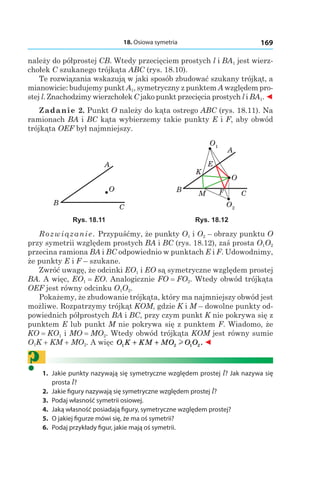 18. Osiowa symetria 169
należy do półprostej CB. Wtedy przecięciem prostych l і BA1 jest wierz-
chołek C szukanego trójkąta ABC (rys. 18.10).
Te rozwiązania wskazują w jaki sposób zbudować szukany trójkąt, a
mianowicie: budujemy punkt A1, symetryczny z punktem A względem pro-
stej l. Znachodzimy wierzchołek C jako punkt przecięcia prostych l і BA1. ◄
Zadanie 2. Punkt O należy do kąta ostrego ABC (rys. 18.11). Na
ramionach BA і BC kąta wybierzemy takie punkty E і F, aby obwód
trójkąta OEF był najmniejszy.
A
O
B
C
O1
O2
A
O
B
C
E
F
K
M
Rys. 18.11 Rys. 18.12
Rozwiązanie. Przypuśćmy, że punkty O1 і O2 – obrazy punktu O
przy symetrii względem prostych BA i BC (rys. 18.12), zaś prosta O1O2
przecina ramiona BA і BC odpowiednio w punktach E і F. Udowodnimy,
że punkty E i F – szukane.
Zwróć uwagę, że odcinki EO1 і EO są symetryczne względem prostej
BA. A więc, EO1 = EO. Analogicznie FO = FO2. Wtedy obwód trójkąta
OEF jest równy odcinku O1O2.
Pokażemy, że zbudowanie trójkąta, który ma najmniejszy obwód jest
możliwe. Rozpatrzymy trójkąt KOM, gdzie K і M – dowolne punkty od-
powiednich półprostych BA і BC, przy czym punkt K nie pokrywa się z
punktem E lub punkt M nie pokrywa się z punktem F. Wiadomo, że
KO = KO1 і MO = MO2. Wtedy obwód trójkąta KOM jest równy sumie
O1K + KM + MO2. A więc O K KM MO O O1 2 1 2+ + l . ◄
?	1.	 Jakie punkty nazywają się symetryczne względem prostej l? Jak nazywa się
prosta l?
	2.	 Jakie figury nazywają się symetryczne względem prostej l?
	3.	 Podaj własność symetrii osiowej.
	4.	 Jaką własność posiadają figury, symetryczne względem prostej?
	5.	 O jakiej figurze mówi się, że ma oś symetrii?
	6.	 Podaj przykłady figur, jakie mają oś symetrii.
 