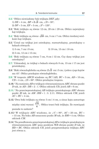 2. Twierdzenie kosinusów 17
2.2.° Oblicz niewiadomy bok trójkąta DEF, gdy:
1) DE = 4 сm, DF = 2 3 сm, ∠D = 30°;
2) DF = 3 сm, EF = 5 сm, ∠F = 120°.
2.3.° Boki trójkąta są równe 12 сm, 20 сm і 28 сm. Oblicz największy
kąt trójkąta.
2.4.° Boki trójkąta są równe 18 сm, 5 сm і 7 сm. Oblicz średniej wiel-
kości kąt trójkąta.
2.5.° Ustal czy trójkąt jest ostrokątny, rozwartokątny, prostokątny o
bokach równych:
1) 5 сm, 7 сm і 9 сm;	 3) 10 сm, 15 сm і 18 сm.
2) 5 сm, 12 сm і 13 сm;
2.6.° Boki trójkąta są równe 7 сm, 8 сm і 12 сm. Czy dany trójkąt jest
ostrokątny?
2.7.° Udowodnij, że trójkąt o bokach równych 8 сm, 15 сm і 17 сm jest
prostokątny.
2.8.° Boki równoległoboku są równe 2 2 cm і 5 cm, i jeden z jego kątów
ma 45°. Oblicz przekątne równoległoboku.
2.9.° W trapezie ABCD wiadome są BC AD, BC = 3 сm, AD = 10 сm,
CD = 4 сm, ∠D = 60°. Oblicz przekątne trapezu.
2.10.° Na ramieniu AB w trójkącie równoramiennym ABC obrano punkt
D tak, że AD : DB = 2 : 1. Oblicz odcinek СD, jeżeli AB = 6 сm.
2.11.° Na przeciwprostokątnej AB trójkąta prostokątnego ABC obrano
punkt M tak, że AM : BM = 1 : 3. 2.11. Oblicz odcinek CM, jeżeli
AC = BC = 4 сm.
2.12.•
 Dwa boki trójkąta są równe 3 сm і 4 сm, a sinus kąta zawartego
między nimi wynosi
35
6
. Oblicz trzeci bok trójkąta. Ile rozwiązań
posiada to zadanie?
2.13.•
 W trójkącie ABC wiadomo, że ∠C = 90°, AC = 20 сm, BC =
= 15 сm. Na boku AB oznaczono punkt M tak, że BM = 4 cm. Oblicz
odcinek CM.
2.14.•
 Na przedłużeniu przeciwprostokątnej AB w trójkącie prostokątnym
równoramiennym ABC poza punktem WB obrano punkt D tak, że
BD = BC. Oblicz odcinek CD, jeżeli przyprostokątna trójkąta ABC
jest równa a.
 