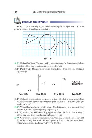 § 5.  GEOMETRYCZNE PRZEKSZTAŁCENIA170
ZADANIA PRAKTYCZNE
18.1.° Zbuduj obrazy figur przedstawionych na rysunku 18.13 za
pomocą symetrii względem prostej l.
l
Rys. 18.13
18.2.° Wykreśl trójkąt. Zbuduj trójkąt symetryczny do danego względem
prostej, która zawiera jedną z linii środkowej.
18.3.° Punkty A і B są symetryczne względem l (rys. 18.14). Wykreśl
tą prostą l.
A
B
B
C
l
A
K
OKRES
DESZCZÓW
Rys. 18.14 Rys. 18.15 Rys. 18.16 Rys. 18.17
18.4.•
 Wykreśl przecinające się proste a і a1. Zbuduj prostą, względem
której prosta a1 będzie symetryczną do prostej a. Ile rozwiązań po-
siada zadanie?
18.5.•
 Wykreśl równoległe proste a і a1. Zbuduj prostą, względem której
prosta a1 będzie symetryczną do prostej a.
18.6.•
 Wykreśl romb ABCD według jego wierzchołków B i C oraz prostej l,
która zawiera jego przekątną BD (rys. 18.15).
18.7.•
 Wykreśl trójkąt równoramienny ABC znając wierzchołek A i punkt
K, który należy do boku BC oraz prostą, która zawiera wysokość,
poprowadzonej do podstawy AB (rys. 18.16).
 