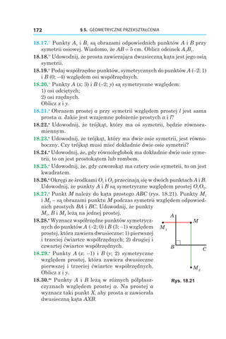 § 5.  GEOMETRYCZNE PRZEKSZTAŁCENIA172
18.17.° Punkty A1 і B1 są obrazami odpowiednich punktów A i B przy
symetrii osiowej. Wiadomo, że AB = 5 сm. Oblicz odcinek A1B1.
18.18.° Udowodnij, że prosta zawierająca dwusieczną kąta jest jego osią
symetrii.
18.19.° Podaj współrzędne punktów, symetrycznych do punktów A (–2; 1)
і B (0; –4) względem osi współrzędnych.
18.20.° Punkty A (x; 3) і B (–2; y) są symetryczne względem:
1) osi odciętych;
2) osi rzędnych.
Oblicz x і y.
18.21.•
 Obrazem prostej a przy symetrii względem prostej l jest sama
prosta a. Jakie jest wzajemne położenie prostych a і l?
18.22.•
 Udowodnij, że trójkąt, który ma oś symetrii, będzie równora-
miennym.
18.23.•
 Udowodnij, że trójkąt, który ma dwie osie symetrii, jest równo-
boczny. Czy trójkąt musi mieć dokładnie dwie osie symetrii?
18.24.•
 Udowodnij, że, gdy równoległobok ma dokładnie dwie osie syme-
trii, to on jest prostokątem lub rombem.
18.25.•
 Udowodnij, że, gdy czworokąt ma cztery osie symetrii, to on jest
kwadratem.
18.26.•
 Okręgi ze środkami O1 і O2 przecinają się w dwóch punktach A і B.
Udowodnij, że punkty A і B są symetryczne względem prostej O1O2.
18.27.•
 Punkt M należy do kąta prostego ABC (rys. 18.21). Punkty M1
і M2 – są obrazami punktu M podczas symetrii względem odpowied-
nich prostych BA і BC. Udowodnij, że punkty
M1, B і M2 leżą na jednej prostej.
18.28.•
 Wyznacz współrzędne punktów symetrycz-
nych do punktów A (–2; 0) і B (3; –1) względem
prostej, która zawiera dwusieczne: 1) pierwszej
i trzeciej ćwiartce współrzędnych; 2) drugiej i
czwartej ćwiartce współrzędnych.
18.29.•
 Punkty A (x; –1) і B (y; 2) symetryczne
względem prostej, która zawiera dwusieczne
pierwszej i trzeciej ćwiartce współrzędnych.
Oblicz x і y.
18.30.••
 Punkty A і B leżą w różnych półpłasz-
czyznach względem prostej a. Na prostej a
wyznacz taki punkt X, aby prosta a zawierała
dwusieczną kąta AXB.
M1
M2
A
M
B C
Rys. 18.21
 