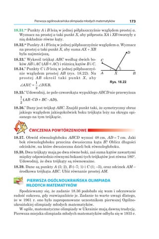 173Pierwsza ogólnoukraińska olimpiada młodych matematyków
18.31.••
Punkty A і B leżą w jednej półpłaszczyźnie względem prostej a.
Wyznacz na prostej a taki punkt X, aby półprosta XA і XB tworzyły z
nią dokładnie równe kąty.
18.32.••
Punkty A і B leżą w jednej półpłaszczyźnie względem a. Wyznacz
na prostej a taki punkt X, aby suma AX + XB
była najmniejszą.
18.33.*
Wykreśl trójkąt ABC według dwóch bo­
ków AB і AC (AB < AC) i różnicą kątów B і C.
18.34.*
Punkty C і D leżą w jednej półpłaszczyź­
nie względem prostej AB (rys. 18.22). Na
prostej AB określ taki punkt X, aby
∠ = ∠AXC DXB
1
2
.
18.35.*
Udowodnij, że pole czworokąta wypukłego ABCD nie przewyższa
1
2
( . . ).AB CD BC AD+
18.36.*
Dany jest trójkąt ABC. Znajdź punkt taki, że symetryczny obraz
jakiego względem jakiegokolwiek boku trójkąta leży na okręgu opi­
sanego na tym trójkącie.
ĆWICZENIA POWTÓRZENIOWE
18.37. Obwód równoległoboku ABCD wynosi 48 сm, AD = 7 сm. Jaki
bok równoległoboku przecina dwusieczna kąta B? Oblicz długości
odcinków, na które dwusieczna dzieli bok równoległoboku.
18.38. Dwa trójkąty mają po dwa równe boki, zaś suma kątów zawartymi
między odpowiednio równymi bokami tych trójkątów jest równa 180°.
Udowodnij, że dwa trójkąty są równoważne.
18.39. Dane są punkty A (5; 2), B (–7; 1) і C (1; –5), oraz odcinek AM –
środkowa trójkąta ABC. Ułóż równanie prostej AM.
PIERWSZA OGÓLNOUKRAIŃSKA OLIMPIADA
MŁODYCH MATEMATYKÓW
Spodziewamy się, że zadanie 18.36 podobało się wam i odczuwacie
radość sukcesu, gdy rozwiązaliście je. Zadanie to warte uwagi dlatego,
że w 1961 r. ono było zaproponowane uczestnikom pierwszej Ogólno­
ukraińskiej olimpiady młodych matematyków.
W ogóle, matematyczne olimpiady w Ukrainie mają dawną tradycję.
Pierwsza miejska olimpiada młodych matematyków odbyła się w 1935 r.
A
C
BX
D
Rys. 18.22
 