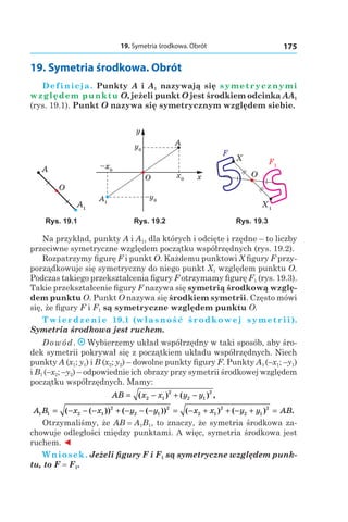 19. Symetria środkowa. Obrót 175
19. Symetria środkowa. Obrót
Definicja. Punkty A і A1 nazywają się symetrycznymi
względem punktu O, jeżeli punkt O jest środkiem odcinka AA1
(rys. 19.1). Punkt O nazywa się symetrycznym względem siebie.
A1
A
O
A1
x0
y0
–x0
–y0
x
y
O
A
X1
F1
X
O
F
Rys. 19.1 Rys. 19.2 Rys. 19.3
Na przykład, punkty A і A1, dla których i odcięte i rzędne – to liczby
przeciwne symetryczne względem początku współrzędnych (rys. 19.2).
Rozpatrzymy figurę F i punkt O. Każdemu punktowi X figury F przy-
porządkowuje się symetryczny do niego punkt X1 względem punktu O.
Podczas takiego przekształcenia figury F otrzymamy figurę F1 (rys. 19.3).
Takie przekształcenie figury F nazywa się symetrią środkową wzglę-
dem punktu O. Punkt O nazywa się środkiem symetrii. Często mówi
się, że figury F і F1 są symetryczne względem punktu O.
Twierdzenie  19.1 (własność środkowej symetrii).
Symetria środkowa jest ruchem.
Dowód. Wybierzemy układ współrzędny w taki sposób, aby śro-
dek symetrii pokrywał się z początkiem układu współrzędnych. Niech
punkty A (x1; y1) і B (x2; y2) – dowolne punkty figury F. Punkty A1 (–x1; –y1)
і B1 (–x2; –y2) – odpowiednie ich obrazy przy symetrii środkowej względem
początku współrzędnych. Mamy:
AB x x y y= − + −( ) ( ) ,2 1
2
2 1
2
A B x x y y x x y y AB1 1 2 1
2
2 1
2
2 1
2
2 1
2
= − − − + − − − = − + + − + =( ( )) ( ( )) ( ) ( ) .
Otrzymaliśmy, że AB = A1B1, to znaczy, że symetria środkowa za-
chowuje odległości między punktami. A więc, symetria środkowa jest
ruchem. ◄
Wniosek. Jeżeli figury F і F1 są symetryczne względem punk-
tu, to F = F1.
 