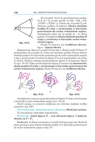 § 5.  GEOMETRYCZNE PRZEKSZTAŁCENIA178
Na rysunku 19.12 są przedstawione punkty
O, X, X1 і X2 w taki sposób, że OX1 = OX2 = OX,
∠X1OX = ∠X2OX = a. Uważa się, że punkt X1 jest
obrazem punktu X podczas obrotu dookoła
środka O o kąt a zwróconego w kierunku
przeciwnym do ruchu wskazówek zegara.
Analogicznie mówi się, że punkt X2 – to obraz
punktu X względem obrotu dookoła punktu O
o kąt a, zwrócony w kierunku ruchu wska-
zówek zegara.
Punkt O nazywa się środkiem obrotu,
kąt a – kątem obrotu.
Rozpatrzymy figurę F i punkt O oraz kąt a. Każdy punkt X figury F
przekształca się w punkt X1, który jest obrazem punktu X przy obrocie
dookoła punktu O w kierunku przeciwnym do ruchu wskazówek zegara
o kąt a (jeżeli punkt O należy do figury F to ona przekształca się samą
w siebie). Podczas takiego przekształcenia figury F otrzymamy figurę
F1 (rys. 19.13). Takie przekształcenie figury F nazywa się obrotem do-
okoła punktu O o kąt a zwróconego w kierunku przeciwnym do
ruchu wskazówek zegara. Punkt O nazywa się środkiem obrotu.
X1
F1
X
O
Fα X1
F1
X
α O
F
X1
F1
X
O
F
α
a b
Rys. 19.13 Rys. 19.14
Analogicznie oznacza się przekształcenie figury F o kąt a zwróconego
w kierunku ruchu wskazówek zegara (rys. 19.14).
Zwróć uwagę, że symetria środkowa jest obrotem dookoła środka
symetrii o kąt 180°.
Twierdzenie 19.2 (własność obrotu). Obrót jest ruchem.
To twierdzenie udowodnij samodzielnie.
Wniosek. Jeżeli figura F1 – jest obrazem figury F podczas
obrotu, to F = F1.
Zadanie 3. Dana jest prosta a i punkt O leżący poza nią. Wykreśl
obraz prostej a przy obrocie dookoła punktu O w kierunku przeciwnym
do ruchu wskazówek zegara o kąt 45°.
X1
X2
X
O
α
α
Rys. 19.12
 