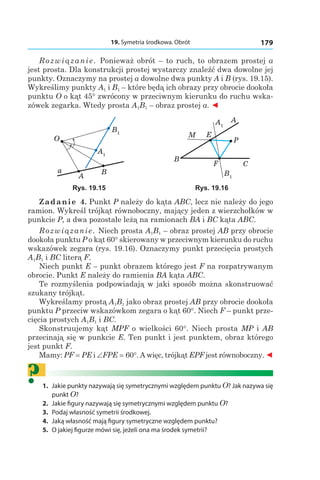 19. Symetria środkowa. Obrót 179
Rozwiązanie. Ponieważ obrót – to ruch, to obrazem prostej a
jest prosta. Dla konstrukcji prostej wystarczy znaleźć dwa dowolne jej
punkty. Oznaczymy na prostej a dowolne dwa punkty A i B (rys. 19.15).
Wykreślimy punkty A1 і B1 – które będą ich obrazy przy obrocie dookoła
punktu O o kąt 45° zwrócony w przeciwnym kierunku do ruchu wska-
zówek zegarka. Wtedy prosta A1B1 – obraz prostej a. ◄
A1
B1
A
O
a B
A1
B1
A
E
B
C
M
F
P
Rys. 19.15 Rys. 19.16
Zadanie 4. Punkt P należy do kąta ABC, lecz nie należy do jego
ramion. Wykreśl trójkąt równoboczny, mający jeden z wierzchołków w
punkcie P, a dwa pozostałe leżą na ramionach BA і BC kąta ABC.
Rozwiązanie. Niech prosta A1B1 – obraz prostej AB przy obrocie
dookoła punktu P o kąt 60° skierowany w przeciwnym kierunku do ruchu
wskazówek zegara (rys. 19.16). Oznaczymy punkt przecięcia prostych
A1B1 і BC literą F.
Niech punkt E – punkt obrazem którego jest F na rozpatrywanym
obrocie. Punkt E należy do ramienia BA kąta ABC.
Te rozmyślenia podpowiadają w jaki sposób można skonstruować
szukany trójkąt.
Wykreślamy prostą A1B1 jako obraz prostej AB przy obrocie dookoła
punktu P przeciw wskazówkom zegara o kąt 60°. Niech F – punkt prze-
cięcia prostych A1B1 і BC.
Skonstruujemy kąt MPF o wielkości 60°. Niech prosta MP і AB
przecinają się w punkcie E. Ten punkt i jest punktem, obraz którego
jest punkt F.
Mamy: PF = PE і ∠FPE = 60°. A więc, trójkąt EPF jest równoboczny. ◄
?	1.	 Jakie punkty nazywają się symetrycznymi względem punktu O? Jak nazywa się
punkt O?
	2.	 Jakie figury nazywają się symetrycznymi względem punktu O?
	3.	 Podaj własność symetrii środkowej.
	4.	 Jaką własność mają figury symetryczne względem punktu?
	5.	 O jakiej figurze mówi się, jeżeli ona ma środek symetrii?
 