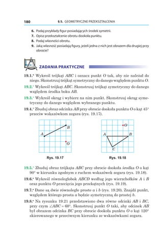 § 5.  GEOMETRYCZNE PRZEKSZTAŁCENIA180
	6.	 Podaj przykłady figur posiadających środek symetrii.
	7.	 Opisz przekształcenie obrotu dookoła punktu.
	8.	 Podaj własności obrotu.
	9.	 Jaką własność posiadają figury, jeżeli jedna z nich jest obrazem dla drugiej przy
obrocie?
ZADANIA PRAKTYCZNE
19.1.° Wykreśl trójkąt ABC i oznacz punkt O tak, aby nie należał do
niego. Skonstruuj trójkąt symetryczny do danego względem punktu O.
19.2.° Wykreśl trójkąt ABC. Skonstruuj trójkąt symetryczny do danego
względem środka boku AB.
19.3.° Wykreśl okrąg i wybierz na nim punkt. Skonstruuj okrąg syme-
tryczny do danego względem wybranego punktu.
19.4.° Zbuduj obraz odcinka AB przy obrocie dookoła punktu O o kąt 45°
przeciw wskazówkom zegara (rys. 19.17).
A
B
O
A B
O
C
Rys. 19.17 Rys. 19.18
19.5.° Zbuduj obraz trójkąta ABC przy obrocie dookoła środka O o kąt
90° w kierunku zgodnym z ruchem wskazówek zegara (rys. 19.18).
19.6.•
 Wykreśl równoległobok ABCD według jego wierzchołków A i B
oraz punktu O przecięcia jego przekątnych (rys. 19.19).
19.7.•
 Dane są dwie równoległe proste a і b (rys. 19.20). Znajdź punkt,
względem którego prosta a będzie symetryczną do prostej b.
19.8.•
 Na rysunku 19.21 przedstawiono dwa równe odcinki AB і BC,
przy czym ∠ABC = 60°. Skonstruuj punkt O taki, aby odcinek AB
był obrazem odcinka BC przy obrocie dookoła punktu O o kąt 120°
skierowanego w przeciwnym kierunku ze wskazówkami zegara.
 