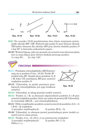 19. Symetria środkowa. Obrót 181
B
O
A
a
b A
B
C M
N K
Rys. 19.19 Rys. 19.20 Rys. 19.21 Rys. 19.22
19.9.•
 Na rysunku 19.22 przedstawiono dwa równe wzajemnie prosto-
padłe odcinki MN і NK. Wykreśl taki punkt O, przy którym odcinek
NK będzie obrazem dla odcinka MN przy obrocie dookoła punktu O
o kąt 90° w kierunku wskazówek zegara.
19.10.*
 Wykreśl figurę, jaka nie posiada osi symetrii oraz obrazem jakiej
jest ta sama figura przy obrocie dookoła pewnego punktu:
1) o kąt 90°; 	 2) o kąt 120°.
ĆWICZENIA
19.11.° Przekątne równoległoboku ABCD przeci-
nają się w punkcie O (rys. 19.23). Punkt M –
środek boku BC. Znajdź obraz punktów A, D
і M, boku CD, przekątnej BD przy symetrii
względem punktu O.
19.12.° Udowodnij, że punkt przecięcia prze-
kątnych równoległoboku jest jego środkiem
symetrii.
19.13.° Udowodnij, że okrąg posiada środek symetrii.
19.14.° Punkty A1 і B1 są obrazami odpowiednich punktów A і B przy
symetrii względem punktu, który nie należy do prostej AB. Udowodnij,
że czworokąt ABA1B1 – jest równoległobokiem.
19.15.° Oblicz współrzędne punktów symetrycznych do punktów A (3; –1)
і B (0; –2) względem:
1) początku współrzędnych; 	 2) punktu M (2; –3).
19.16.° Udowodnij, że obrazem prostej przechodzącej przez środek sy-
metrii jest ta sama prosta.
19.17.° Punkty A (x; –2) і B (1; y) są symetryczne względem:
1) początku współrzędnych; 	 2) punktu M  (–1; 3).
Oblicz x і y.
A
B C
D
O
M
Rys. 19.23
 