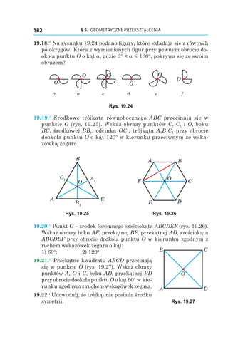 § 5.  GEOMETRYCZNE PRZEKSZTAŁCENIA182
19.18.° Na rysunku 19.24 podano figury, które składają się z równych
półokręgów. Która z wymienionych figur przy pewnym obrocie do-
okoła punktu O o kąt a, gdzie 0° < a m 180°, pokrywa się ze swoim
obrazem?
O
O O
O
O
O
		 a	b	 c	 d	 e	 f
Rys. 19.24
19.19.°  Środkowe trójkąta równobocznego ABC przecinają się w
punkcie O (rys. 19.25). Wskaż obrazy punktów C, C1 і O, boku
BC, środkowej BB1, odcinka OC1, trójkąta A1B1C1 przy obrocie
dookoła punktu O o kąt 120° w kierunku przeciwnym ze wska-
zówką zegara.
C1 A1
B1
A
B
C
O
A B
C
O
DE
F
Rys. 19.25 Rys. 19.26
19.20.° Punkt O – środek foremnego sześciokąta ABCDEF (rys. 19.26).
Wskaż obrazy boku AF, przekątnej BF, przekątnej AD, sześciokąta
ABCDEF przy obrocie dookoła punktu O w kierunku zgodnym z
ruchem wskazówek zegara o kąt:
1) 60°; 	 2) 120°.
19.21.° Przekątne kwadratu ABCD przecinają
się w punkcie O (rys. 19.27). Wskaż obrazy
punktów A, O і C, boku AD, przekątnej BD
przy obrocie dookoła punktu O o kąt 90° w kie-
runku zgodnym z ruchem wskazówek zegara.
19.22.•
 Udowodnij, że trójkąt nie posiada środku
symetrii.
A
B C
O
D
Rys. 19.27
 