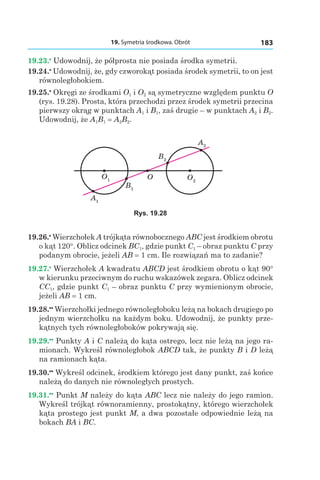 19. Symetria środkowa. Obrót 183
19.23.•
 Udowodnij, że półprosta nie posiada środka symetrii.
19.24.•
 Udowodnij, że, gdy czworokąt posiada środek symetrii, to on jest
równoległobokiem.
19.25.•
 Okręgi ze środkami O1 і O2 są symetryczne względem punktu O
(rys. 19.28). Prosta, która przechodzi przez środek symetrii przecina
pierwszy okrąg w punktach A1 і B1, zaś drugie – w punktach A2 і B2.
Udowodnij, że A1B1 = A2B2.
O1 O2
A2
A1
B1
B2
O
Rys. 19.28
19.26.•
 Wierzchołek A trójkąta równobocznego ABC jest środkiem obrotu
o kąt 120°. Oblicz odcinek BC1, gdzie punkt C1 – obraz punktu C przy
podanym obrocie, jeżeli AB = 1 сm. Ile rozwiązań ma to zadanie?
19.27.•
 Wierzchołek A kwadratu ABCD jest środkiem obrotu o kąt 90°
w kierunku przeciwnym do ruchu wskazówek zegara. Oblicz odcinek
CC1, gdzie punkt C1 – obraz punktu C przy wymienionym obrocie,
jeżeli AB = 1 сm.
19.28.••
 Wierzchołki jednego równoległoboku leżą na bokach drugiego po
jednym wierzchołku na każdym boku. Udowodnij, że punkty prze-
kątnych tych równoległoboków pokrywają się.
19.29.••
 Punkty A і C należą do kąta ostrego, lecz nie leżą na jego ra-
mionach. Wykreśl równoległobok ABCD tak, że punkty B і D leżą
na ramionach kąta.
19.30.••
 Wykreśl odcinek, środkiem którego jest dany punkt, zaś końce
należą do danych nie równoległych prostych.
19.31.••
 Punkt M należy do kąta ABC lecz nie należy do jego ramion.
Wykreśl trójkąt równoramienny, prostokątny, którego wierzchołek
kąta prostego jest punkt M, a dwa pozostałe odpowiednie leżą na
bokach BA і BC.
 
