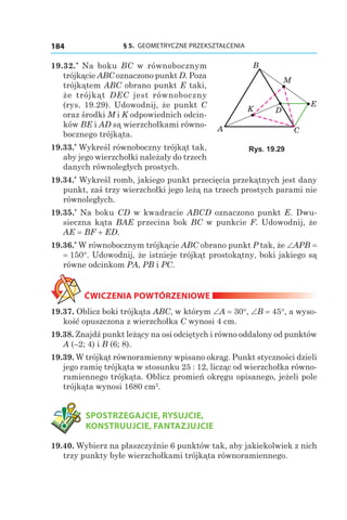 § 5.  GEOMETRYCZNE PRZEKSZTAŁCENIA184
19.32.*
  Na boku BC w równobocznym
trójkącie ABC oznaczono punkt D. Poza
trójkątem ABC obrano punkt E taki,
że trójkąt DEC jest równoboczny
(rys.  19.29). Udowodnij, że punkt C
oraz środki M i K odpowiednich odcin-
ków BE і AD są wierzchołkami równo-
bocznego trójkąta.
19.33.*
 Wykreśl równoboczny trójkąt tak,
aby jego wierzchołki należały do trzech
danych równoległych prostych.
19.34.*
 Wykreśl romb, jakiego punkt przecięcia przekątnych jest dany
punkt, zaś trzy wierzchołki jego leżą na trzech prostych parami nie
równoległych.
19.35.*
 Na boku CD w kwadracie ABCD oznaczono punkt E. Dwu-
sieczna kąta BAE przecina bok BC w punkcie F. Udowodnij, że
AE = BF + ED.
19.36.*
 W równobocznym trójkącie ABC obrano punkt P tak, że ∠APB =
= 150°. Udowodnij, że istnieje trójkąt prostokątny, boki jakiego są
równe odcinkom PA, PB і PC.
ĆWICZENIA POWTÓRZENIOWE
19.37. Oblicz boki trójkąta ABC, w którym ∠A = 30°, ∠B = 45°, a wyso-
kość opuszczona z wierzchołka C wynosi 4 cm.
19.38. Znajdź punkt leżący na osi odciętych i równo oddalony od punktów
A (–2; 4) і B (6; 8).
19.39. W trójkąt równoramienny wpisano okrąg. Punkt styczności dzieli
jego ramię trójkąta w stosunku 25 : 12, licząc od wierzchołka równo-
ramiennego trójkąta. Oblicz promień okręgu opisanego, jeżeli pole
trójkąta wynosi 1680 cm2
.
	 SPOSTRZEGAJCIE, RYSUJCIE,
KONSTRUUJCIE, FANTAZJUJCIE
19.40. Wybierz na płaszczyźnie 6 punktów tak, aby jakiekolwiek z nich
trzy punkty byłe wierzchołkami trójkąta równoramiennego.
A
D
B
C
K
E
M
Rys. 19.29
 