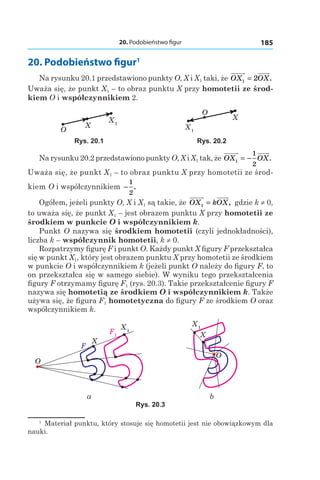 20. Podobieństwo figur 185
20. Podobieństwo figur1
Na rysunku 20.1 przedstawiono punkty O, X і X1 taki, że OX OX1 2= .
Uważa się, że punkt X1 – to obraz punktu X przy homotetii ze środ-
kiem O i współczynnikiem 2.
X1
X
O X1
X
O
Rys. 20.1 Rys. 20.2
Na rysunku 20.2 przedstawiono punkty O, X і X1 tak, że OX OX1
1
2
= − .
Uważa się, że punkt X1 – to obraz punktu X przy homotetii ze środ-
kiem O i współczynnikiem −
1
2
.
Ogółem, jeżeli punkty O, X і X1 są takie, że OX kOX1 = , gdzie k ≠ 0,
to uważa się, że punkt X1 – jest obrazem punktu X przy homotetii ze
środkiem w punkcie O i współczynnikiem k.
Punkt O nazywa się środkiem homotetii (czyli jednokładności),
liczba k – współczynnik homotetii, k ≠ 0.
Rozpatrzymy figurę F i punkt O. Każdy punkt X figury F przekształca
się w punkt X1, który jest obrazem punktu X przy homotetii ze środkiem
w punkcie O i współczynnikiem k (jeżeli punkt O należy do figury F, to
on przekształca się w samego siebie). W wyniku tego przekształcenia
figury F otrzymamy figurę F1 (rys. 20.3). Takie przekształcenie figury F
nazywa się homotetią ze środkiem O i współczynnikiem k. Także
używa się, że figura F1 homotetyczna do figury F ze środkiem O oraz
współczynnikiem k.
X1F1
X
O
F
X1
X
O
a b
Rys. 20.3
1
  Materiał punktu, który stosuje się homotetii jest nie obowiązkowym dla
nauki.
 