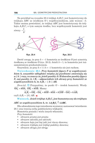 § 5.  GEOMETRYCZNE PRZEKSZTAŁCENIA186
Na przykład na rysunku 20.4 trójkąt A1B1C1 jest homotetyczny do
trójkąta ABC ze środkiem O i współczynnikiem, jaki wynosi –3.
Także można powiedzieć, że trójkąt ABC jest homotetyczny do trój-
kąta A1B1C1 o tym samym środku, lecz współczynnik homotetii jest
równy −
1
3
.
C1
A1
B1
A O
BC
F1
O
F
Rys. 20.4 Rys. 20.5
Zwróć uwagę, że przy k = –1 homotetia ze środkiem O jest symetrią
środkową ze środkiem O (rys. 20.5). Jeżeli k = 1, to homotetia jest toż-
samościowym przekształceniem.
Oczywiście, że przy k ≠ 1 і k ≠ –1 homotetia nie jest ruchem.
Twierdzenie  20.1. Przy homotetii figury F ze współczynni-
kiem k, wszystkie odległości między jej punktami zmieniają się
w| k | razy, co znaczy że, jeżeli punkty A i B dowolne punkty figury
F, zaś punkty A1 і B1 – odpowiednie ich obrazy przy homotetii ze
współczynnikiem k, to A1B1 = | k | AB.
Dowód. Przypuśćmy, że punkt O – środek homotetii. Wtedy
OA kOA1 = , OB kOB1 = . Mamy:
A B OB OA kOB kOA k OB OA1 1 1 1= − = − = −( ) = k AB,
czyli A1B1 = |k| AB. ◄
Wniosek. Jeżeli trójkąt A1B1C1 jest homotetyczny do trójkąta
ABC ze współczynnikiem k, to ∆ ∆A B C ABC
k
1 1 1 " .
Dla udowodnienia tego twierdzenia wystarczy zastosować twierdzenie
20.1 oraz trzecią cechę podobieństwa trójkątów.
Homotetia posiada i wielu innych własności.
Przy homotetii:
yy obrazem prostej jest prosta;
yy obrazem odcinka jest odcinek;
yy obrazem kąta jest kąt jaki jest równy danemu;
yy obrazem trójkąta jest trójkąt podobny danemu;
yy obrazem okręgu jest okrąg;
 