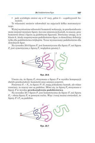 20. Podobieństwo figur 187
yy pole wielokąta zmieni się w k2
razy, gdzie k – współczynnik ho-
motetii.
Te własności możecie udowodnić na zajęciach kółka matematycz-
nego.
Wyżej wymienione własności homotetii wskazują, że przekształcenie
może zmienić wymiary figury, lecz nie zmienia jej kształt, to znaczy, przy
homotetii obraz i figura są podobnymi figurami. Zwrócimy uwagę, że w
klasie 8., kiedy rozpatrywano podobieństwo figur, to dawaliśmy definicję
tylko dla podobieństwa trójkątów. Teraz wyznaczamy podobieństwo dla
dowolnych figur.
Na rysunku 20.6 figura F1 jest homotetyczna dla figury F, zaś figura
F2 jest symetryczną z figurą F1 względem prostej l.
F1
F2
O
F
l
Rys. 20.6
Uważa się, że figurę F2 otrzymano z figury F w wyniku kompozycji
dwóch przekształceń: homotetii oraz osiowej symetrii.
Ponieważ F1 = F2, to figury F і F2 mają jednakowy kształt, ale różne
rozmiary, to znaczy one są podobne. Mówi się, że figurę F2 otrzymano z
figury F w wyniku przekształcenia podobieństwa.
Na rysunku 20.7 figura F1 jest homotetyczna do figury F, zaś figura
F2 – obraz figury F1 w pewnym ruchu. Więc i tutaj można stwierdzić, że
figury F і F2 są podobne.
F1
F2
O
F
Rys. 20.7
 