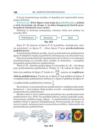 § 5.  GEOMETRYCZNE PRZEKSZTAŁCENIA188
Z wyżej wymienionego wynika, że dogodnie jest wprowadzić nastę-
pującą definicję.
Definicja. Dwie figury nazywają się podobnymi, z jednej
z nich otrzymuje się druga w wyniku kompozycji dwóch prze-
kształceń: homotetii oraz ruchu.
Definicję tę ilustruje następujący schemat, który jest podany na
rysunku 20.8.
Podobieństwo = Homotetia + Ruch
Rys. 20.8
Zapis F F" 1 oznacza, że figury F і F1 są podobne. Analogicznie, moż-
na powiedzieć, że figura F1 – obraz figury F przy przekształceniu
podobieństwa.
Z wymienionej definicji wynika, że przy przekształceniu podobieństwa
figury F odległości między jej punktami zmieniają się w tę samą ilość razy.
Ponieważ przekształcenie tożsamościowe jest ruchem, to ze schematu
przedstawionego na rysunku 20.8, wynika, że homotetia – szczególny
przypadek przekształcenia podobieństwa.
Niech A і B – dowolne punkty figury F, zaś punkty A1 і B1 – ich obrazy
przy przekształceniu podobieństwa. Punkty A1 і B1 należą do figury F1,
która jest podobna do figury F. Liczba k
A B
AB
= 1 1
nazywa się współczyn-
nikiem podobieństwa. Uważa się, że figura F1 jest podobna do figury F
o współczynniku podobieństwa równym k, a figura F podobna do figury F1
o współczynniku podobieństwa równym
1
k
.
Zauważymy, że przekształcenie podobieństwa o współczynniku podo-
bieństwa k = 1 jest ruchem. Stąd wynika, że ruch – szczególny przypadek
przekształcenia podobieństwa.
Bardzo często w życiu codziennym spotykamy się z przekształceniem
podobieństwa (rys. 20.9). Na przykład podczas zmiany podziałki mapy,
otrzymujemy podobną mapę, zdjęcie – to przekształcenie negatywu na
podobne obraz w aparacie fotograficznym. Przerysowując do swego ze-
szytu rysunek, wykonany przez nauczyciela na tablicy, wykonujecie też
przekształcenie podobieństwa.
Rys. 20.9
 