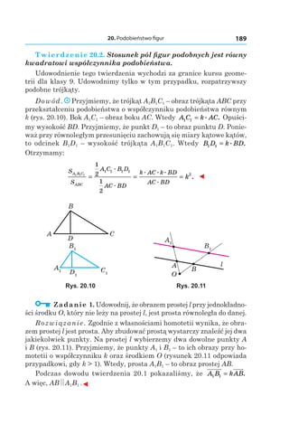 20. Podobieństwo figur 189
Twierdzenie 20.2. Stosunek pól figur podobnych jest równy
kwadratowi współczynnika podobieństwa.
Udowodnienie tego twierdzenia wychodzi za granice kursu geome-
trii dla klasy 9. Udowodnimy tylko w tym przypadku, rozpatrzywszy
podobne trójkąty.
Dowód. Przyjmiemy, że trójkąt A1B1C1 – obraz trójkąta ABC przy
przekształceniu podobieństwa o współczynniku podobieństwa równym
k (rys. 20.10). Bok A1C1 – obraz boku AC. Wtedy A C k AC1 1 = . . Opuści-
my wysokość BD. Przyjmiemy, że punkt D1 – to obraz punktu D. Ponie-
waż przy równoległym przesunięciu zachowują się miary kątowe kątów,
to odcinek B1D1 – wysokość trójkąta A1B1C1. Wtedy B D k BD1 1 = . .
Otrzymamy:
S
S
A C B D
AC BD
k AC k BD
AC BD
A B C
ABC
k1 1 1
1
2
1
2
1 1 1 1
2
= = =
.
.
. . .
.
. ◄
C1D1
A1
B1
CA
B
D A1
B1
A
O
B
l
Rys. 20.10 Rys. 20.11
  Zadanie 1. Udowodnij, że obrazem prostej l przy jednokładno-
ści środku O, który nie leży na prostej l, jest prosta równoległa do danej.
Rozwiązanie. Zgodnie z własnościami homotetii wynika, że obra-
zem prostej l jest prosta. Aby zbudować prostą wystarczy znaleźć jej dwa
jakiekolwiek punkty. Na prostej l wybierzemy dwa dowolne punkty A
і B (rys. 20.11). Przyjmiemy, że punkty A1 і B1 – to ich obrazy przy ho-
motetii o współczynniku k oraz środkiem O (rysunek 20.11 odpowiada
przypadkowi, gdy k > 1). Wtedy, prosta A1B1 – to obraz prostej AB.
Podczas dowodu twierdzenia 20.1 pokazaliśmy, że A B kAB1 1 = .
A więc, AB A1B1 .◄
 