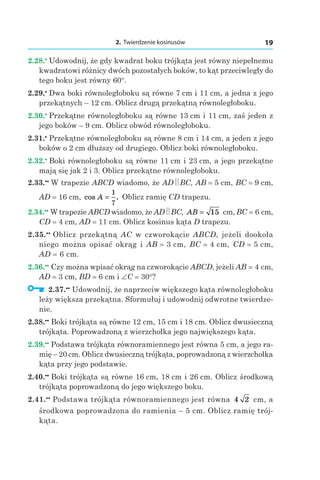 2. Twierdzenie kosinusów 19
2.28.•
 Udowodnij, że gdy kwadrat boku trójkąta jest równy niepełnemu
kwadratowi różnicy dwóch pozostałych boków, to kąt przeciwległy do
tego boku jest równy 60°.
2.29.•
 Dwa boki równoległoboku są równe 7 сm і 11 сm, a jedna z jego
przekątnych – 12 cm. Oblicz drugą przekątną równoległoboku.
2.30.•
 Przekątne równoległoboku są równe 13 сm і 11 сm, zaś jeden z
jego boków – 9 cm. Oblicz obwód równoległoboku.
2.31.•
 Przekątne równoległoboku są równe 8 сm і 14 сm, a jeden z jego
boków o 2 cm dłuższy od drugiego. Oblicz boki równoległoboku.
2.32.•
 Boki równoległoboku są równe 11 сm і 23 сm, a jego przekątne
mają się jak 2 i 3. Oblicz przekątne równoległoboku.
2.33.••
 W trapezie ABCD wiadomo, że AD BC, AB = 5 сm, BC = 9 сm,
AD = 16 сm, cos .A =
1
7
Oblicz ramię CD trapezu.
2.34.••
 W trapezie ABCD wiadomo, że AD BC, AB = 15  сm, BC = 6 сm,
СD = 4 сm, AD = 11 сm. Oblicz kosinus kąta D trapezu.
2.35.••
 Oblicz przekątną AC w czworokącie ABCD, jeżeli dookoła
niego można opisać okrąg i AB = 3 сm, BC = 4 сm, CD = 5 сm,
AD = 6 сm.
2.36.••
 Czy można wpisać okrąg na czworokącie ABCD, jeżeli AB = 4 сm,
AD = 3 сm, BD = 6 сm і ∠C = 30°?
  2.37.••
 Udowodnij, że naprzeciw większego kąta równoległoboku
leży większa przekątna. Sformułuj i udowodnij odwrotne twierdze-
nie.
2.38.••
 Boki trójkąta są równe 12 сm, 15 сm і 18 сm. Oblicz dwusieczną
trójkąta. Poprowadzoną z wierzchołka jego największego kąta.
2.39.••
 Podstawa trójkąta równoramiennego jest równa 5 cm, a jego ra-
mię – 20 cm. Oblicz dwusieczną trójkąta, poprowadzoną z wierzchołka
kąta przy jego podstawie.
2.40.••
 Boki trójkąta są równe 16 сm, 18 сm і 26 сm. Oblicz środkową
trójkąta poprowadzoną do jego większego boku.
2.41.••
 Podstawa trójkąta równoramiennego jest równa 4 2  сm, a
środkowa poprowadzona do ramienia – 5 cm. Oblicz ramię trój-
kąta.
 