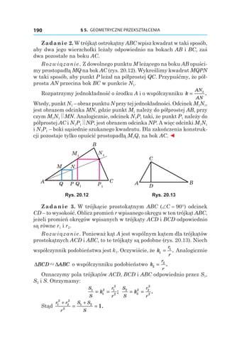 § 5.  GEOMETRYCZNE PRZEKSZTAŁCENIA190
Zadanie 2. W trójkąt ostrokątny ABC wpisz kwadrat w taki sposób,
aby dwa jego wierzchołki leżały odpowiednio na bokach AB і BC, zaś
dwa pozostałe na boku AC.
Rozwiązanie. Z dowolnego punktu M leżącego na boku AB opuści-
my prostopadłą MQ na bok AC (rys. 20.12). Wykreślimy kwadrat MQPN
w taki sposób, aby punkt P leżał na półprostej QC. Przypuśćmy, że pół-
prosta AN przecina bok BC w punkcie N1.
Rozpatrzymy jednokładność o środku A i o współczynniku k
AN
AN
= 1
.
Wtedy, punkt N1 – obraz punktu N przy tej jednokładności. Odcinek M1N1,
jest obrazem odcinka MN, gdzie punkt M1 należy do półprostej AB, przy
czym M1N1 MN. Analogicznie, odcinek N1P1 taki, że punkt P1 należy do
półprostej AC i N1P1 NP, jest obrazem odcinka NP. A więc odcinki M1N1
і N1P1 – boki sąsiednie szukanego kwadratu. Dla zakończenia konstruk-
cji pozostaje tylko opuścić prostopadłą M1Q1 na bok AC. ◄
M1
Q1 P1
N1
A C
B
M N
PQ A B
C
D
Rys. 20.12 Rys. 20.13
Zadanie 3. W trójkącie prostokątnym ABC (∠C = 90°) odcinek
CD – to wysokość. Oblicz promień r wpisanego okręgu w ten trójkąt ABC,
jeżeli promień okręgów wpisanych w trójkąty ACD i BCD odpowiednio
są równe r1 і r2.
Rozwiązanie. Ponieważ kąt A jest wspólnym kątem dla trójkątów
prostokątnych ACD i ABC, to te trójkąty są podobne (rys. 20.13). Niech
współczynnik podobieństwa jest k1. Oczywiście, że k
r
r
1
1
= . Analogicznie
∆ ∆BCD ABC" o współczynniku podobieństwo k
r
r
2
2
= .
Oznaczymy pola trójkątów ACD, BCD і ABC odpowiednio przez S1,
S2 і S. Otrzymamy:
S
S
r
r
k1
1
2 1
2
2
= = ;
S
S
r
r
k2
2
2 2
2
2
= = .
Stąd
r r
r
S S
S
1
2
2
2
2
1 2
1
+ +
= = .
 