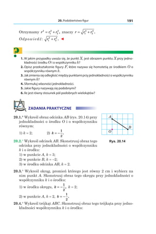 20. Podobieństwo figur 191
Otrzymamy r r r2
1
2
2
2
= + , znaczy r r r= +1
2
2
2
.
Odpowiedź: r r1
2
2
2
+ . ◄
?	 1.	W jakim przypadku uważa się, że punkt X1 jest obrazem punktu X przy jedno-
kładności środku O i o współczynniku k?
	2.	Opisz przekształcenie figury F, które nazywa się homotetią ze środkiem O o
współczynniku równym k.
	3.	Jak zmienia się odległość między punktami przy jednokładności o współczynniku
równym k?
	4.	Sformułuj własności jednokładności.
	5.	Jakie figury nazywają się podobnymi?
	6.	Ile jest równy stosunek pól podobnych wielokątów?
ZADANIA PRAKTYCZNE
20.1.° Wykreśl obraz odcinka AB (rys. 20.14) przy
jednokładności o środku O i o współczynniku
równym:
1) k = 2; 	 2) k = −
1
2
.
20.2.° Wykreśl odcinek AB. Skonstruuj obraz tego
odcinka przy jednokładności o współczynniku
k i o środku:
1) w punkcie A, k = 3;
2) w punkcie B, k = –2;
3) w środku odcinka AB, k = 2.
20.3.° Wykreśl okrąg, promień którego jest równy 2 cm i wybierz na
nim punkt A. Skonstruuj obraz tego okręgu przy jednokładności o
współczynniku k i o środku:
1) w środku okręgu, k = −
1
2
, k = 2;	
2) w punkcie A, k = 2, k = −
1
2
.
20.4.° Wykreśl trójkąt ABC. Skonstruuj obraz tego trójkąta przy jedno-
kładności współczynniku k i o środku:
B
O
A
Rys. 20.14
 