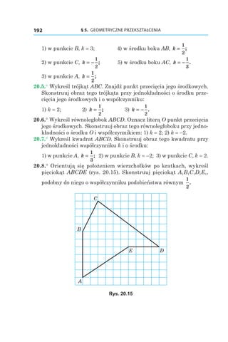 § 5.  GEOMETRYCZNE PRZEKSZTAŁCENIA192
1) w punkcie B, k = 3; 4) w środku boku AB, k =
1
2
;
2) w punkcie C, k = −
1
2
; 5) w środku boku AC, k = −
1
3
.
3) w punkcie A, k =
1
2
;
20.5.° Wykreśl trójkąt ABC. Znajdź punkt przecięcia jego środkowych.
Skonstruuj obraz tego trójkąta przy jednokładności o środku prze-
cięcia jego środkowych i o współczynniku:
1) k = 2; 	 2) k =
1
2
; 	 3) k = −
1
2
.
20.6.° Wykreśl równoległobok ABCD. Oznacz literą O punkt przecięcia
jego środkowych. Skonstruuj obraz tego równoległoboku przy jedno-
kładności o środku O i współczynnikiem: 1) k = 2; 2) k = –2.
20.7.° Wykreśl kwadrat ABCD. Skonstruuj obraz tego kwadratu przy
jednokładności współczynniku k i o środku:
1) w punkcie A, k =
1
3
; 2) w punkcie B, k = –2; 3) w punkcie C, k = 2.
20.8.° Orientują się położeniem wierzchołków po kratkach, wykreśl
pięciokąt ABCDE (rys. 20.15). Skonstruuj pięciokąt A1B1C1D1E1,
podobny do niego o współczynniku podobieństwa równym
1
2
.
B
C
A
DE
Rys. 20.15
 