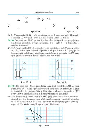 20. Podobieństwo figur 193
A1
B
O
A
A1
BOA
A1
A
а b
Rys. 20.16 Rys. 20.17
20.9.•
 Na rysunku 20.16 punkt A1 – to obraz punktu A przy jednokładności
o środku O. Wykreśl obraz punktu B przy jednokładności.
20.10.•
 Na rysunku 20.17 punkt A1 – jest obrazem punktu A przy jedno-
kładności homotetii o współczynniku: 1) k = 3; 2) k = –2. Skonstruuj
środek homotetii.
20.11.•
 Na rysunku 20.18 przedstawiono prostokąt ABCD oraz punkty
A1 і D1, które są obrazami odpowiednich punktów A і D przy prze-
kształceniu podobieństwa. Skonstruuj obraz prostokąta ABCD przy
tym przekształceniu. Ile rozwiązań ma zadanie?
D1
A1
A
B C
D
C1
A1
A B
CD
Rys. 20.18 Rys. 20.19
20.12.•
 Na rysunku 20.19 przedstawiony jest prostokąt ABCD oraz
punkty A1 і C1, które są odpowiednimi obrazami punktów A і C przy
przekształceniu podobieństwa. Skonstruuj obraz prostokąta ABCD
przy danym przekształceniu. Ile rozwiązań ma zadanie?
20.13.•
 Skonstruuj obraz trójkąta ABC przy przekształceniu podobień-
stwa, które jest kompozycją dwóch przekształceń: homotetii o środku
O i o współczynniku k = 2 oraz symetrii osiowej względem prostej l
(rys. 20.20). Wskaż współczynnik podobieństwa.
A
B
C
O
l
Rys. 20.20
 